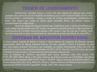 Termos de licenciamento
Inicialmente, Torvalds lançou o Linux sob uma licença de software que proibia
qualquer uso comercial. Isso foi mudado de imediato para a GNU General Public License. Essa
licença permite a distribuição e mesmo a venda de versões possivelmente modificadas do
Linux mas requer que todas as cópias sejam lançadas dentro da mesma licença e
acompanhadas do código fonte.
Apesar de alguns dos programadores que contribuem para o núcleo permitirem que
o seu código seja licenciado com GPL versão 2 ou posterior, grande parte do código (incluído as
contribuições de Torvalds) menciona apenas a GPL versão 2. Isto faz com que o núcleo como
um todo esteja sob a versão 2 exclusivamente, não sendo de prever sua adoção da nova GPLv3.
Sistemas de arquivos suportados
O Linux possui suporte de leitura e escrita a vários sistema de arquivos, de diversos sistemas
operacionais, além de alguns sistemas nativos. Por isso, quando o Linux é instalado em dual
boot com outros sistemas (Windows, por exemplo) ou mesmo funcionando como Live CD, ele
poderá ler e escrever nas partições formatadas em FAT e NTFS. Por isto, Live CDs Linux são muito
utilizados na manutenção e recuperação de outros sistemas operacionais.
Entre os sistemas de ficheiros suportados pelo Linux, podemos citar UFS (Unix), FAT,
NTFS, JFS, XFS, HPFS, Minix e ISO 9660 (sistema de ficheiros usado em CD-ROMs), este último
também com as extensões RRIP (IEEE P1282) e ZISOFS. Alguns sistemas de ficheiros nativos são,
dentre outros, Ext2, Ext3, Ext4, ReiserFS e Reiser4. Alguns sistemas de ficheiros com características
especiais são SWAP, UnionFS, SquashFS, Tmpfs, Aufs e NFS, dentre outros.
 