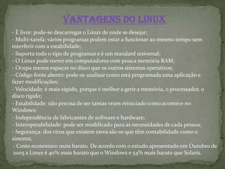 Vantagens do Linux
- É livre: pode-se descarregar o Linux de onde se desejar;
- Multi-tarefa: vários programas podem estar a funcionar ao mesmo tempo sem
interferir com a estabilidade;
- Suporta todo o tipo de programas e é um standard universal;
- O Linux pode correr em computadores com pouca memória RAM;
- Ocupa menos espaços no disco que os outros sistemas operativos;
- Código fonte aberto: pode-se analisar como está programada uma aplicação e
fazer modificações;
- Velocidade: é mais rápido, porque é melhor a gerir a memória, o processador, o
disco rígido;
- Estabilidade: não precisa de ser tantas vezes reiniciado como acontece no
Windows;
- Independência de fabricantes de software e hardware;
- Interoperabilidade: pode ser modificado para as necessidades de cada pessoa;
- Segurança: dos vírus que existem raros são os que têm contabilidade como o
sistema;
- Custo económico mais barato. De acordo com o estudo apresentado em Outubro de
2005 a Linux é 40% mais barato que o Windows e 54% mais barato que Solaris.
 