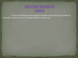 desvantagem do
Linux
A única desvantagem deste sistema operativo é que tem pouco poder no
mercado, sendo que esse é um longo objetivo a percorrer.
 
