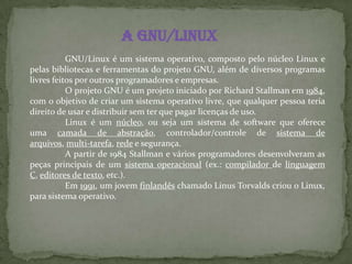 A GNU/Linux
GNU/Linux é um sistema operativo, composto pelo núcleo Linux e
pelas bibliotecas e ferramentas do projeto GNU, além de diversos programas
livres feitos por outros programadores e empresas.
O projeto GNU é um projeto iniciado por Richard Stallman em 1984,
com o objetivo de criar um sistema operativo livre, que qualquer pessoa teria
direito de usar e distribuir sem ter que pagar licenças de uso.
Linux é um núcleo, ou seja um sistema de software que oferece
uma camada de abstração, controlador/controle de sistema de
arquivos, multi-tarefa, rede e segurança.
A partir de 1984 Stallman e vários programadores desenvolveram as
peças principais de um sistema operacional (ex.: compilador de linguagem
C, editores de texto, etc.).
Em 1991, um jovem finlandês chamado Linus Torvalds criou o Linux,
para sistema operativo.
 