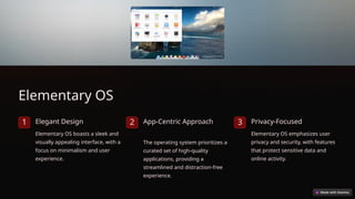 Elementary OS
1 Elegant Design
Elementary OS boasts a sleek and
visually appealing interface, with a
focus on minimalism and user
experience.
2 App-Centric Approach
The operating system prioritizes a
curated set of high-quality
applications, providing a
streamlined and distraction-free
experience.
3 Privacy-Focused
Elementary OS emphasizes user
privacy and security, with features
that protect sensitive data and
online activity.
 