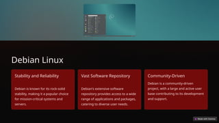 Debian Linux
Stability and Reliability
Debian is known for its rock-solid
stability, making it a popular choice
for mission-critical systems and
servers.
Vast Software Repository
Debian's extensive software
repository provides access to a wide
range of applications and packages,
catering to diverse user needs.
Community-Driven
Debian is a community-driven
project, with a large and active user
base contributing to its development
and support.
 