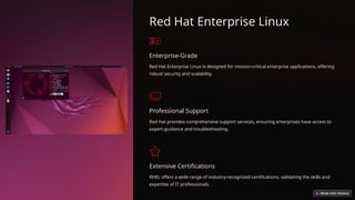 Red Hat Enterprise Linux
Enterprise-Grade
Red Hat Enterprise Linux is designed for mission-critical enterprise applications, offering
robust security and scalability.
Professional Support
Red Hat provides comprehensive support services, ensuring enterprises have access to
expert guidance and troubleshooting.
Extensive Certifications
RHEL offers a wide range of industry-recognized certifications, validating the skills and
expertise of IT professionals.
 