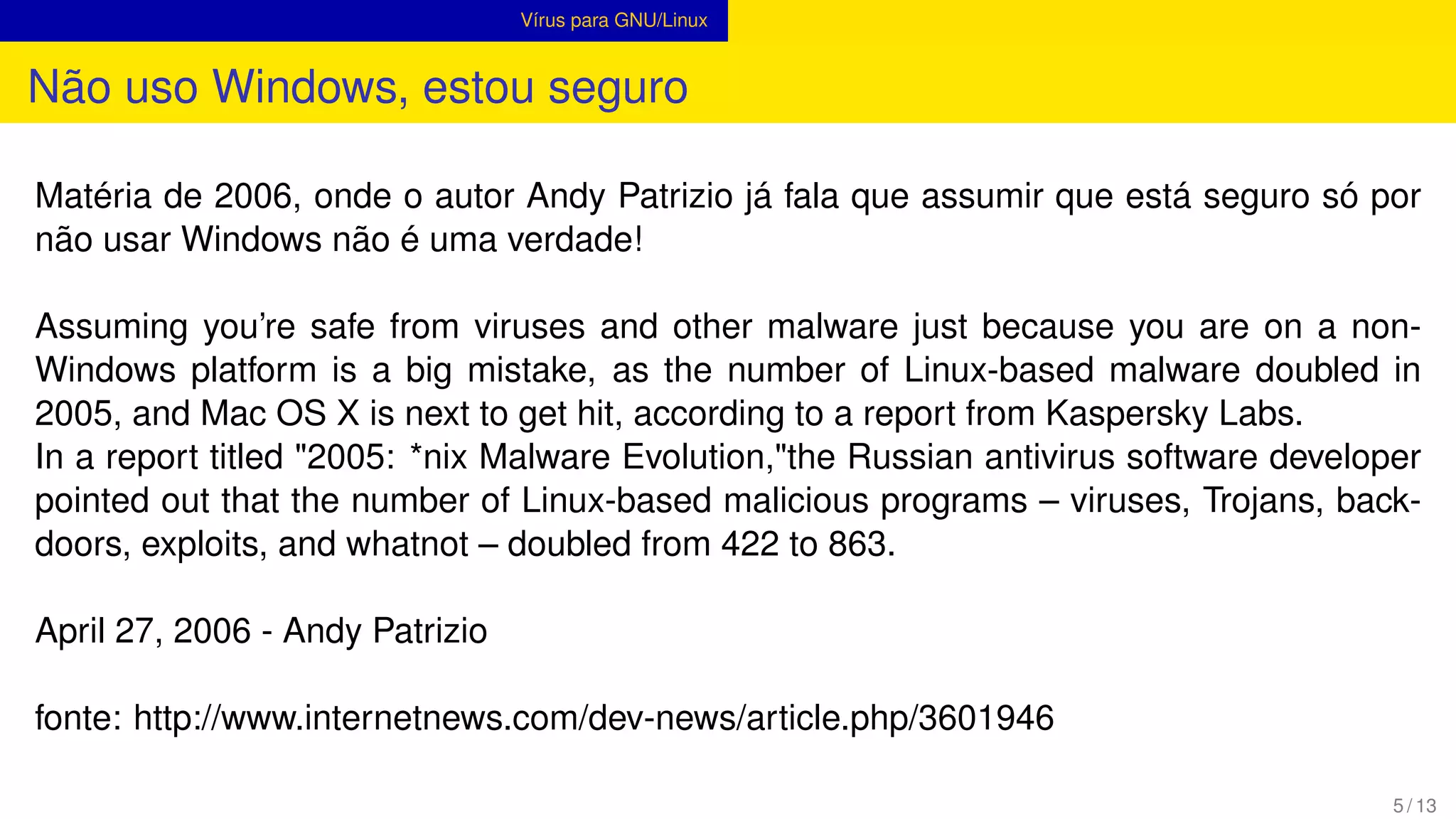 Vírus para GNU/Linux
Não uso Windows, estou seguro
Matéria de 2006, onde o autor Andy Patrizio já fala que assumir que está seguro só por
não usar Windows não é uma verdade!
Assuming you’re safe from viruses and other malware just because you are on a non-
Windows platform is a big mistake, as the number of Linux-based malware doubled in
2005, and Mac OS X is next to get hit, according to a report from Kaspersky Labs.
In a report titled "2005: *nix Malware Evolution,"the Russian antivirus software developer
pointed out that the number of Linux-based malicious programs – viruses, Trojans, back-
doors, exploits, and whatnot – doubled from 422 to 863.
April 27, 2006 - Andy Patrizio
fonte: http://www.internetnews.com/dev-news/article.php/3601946
5 / 13
 