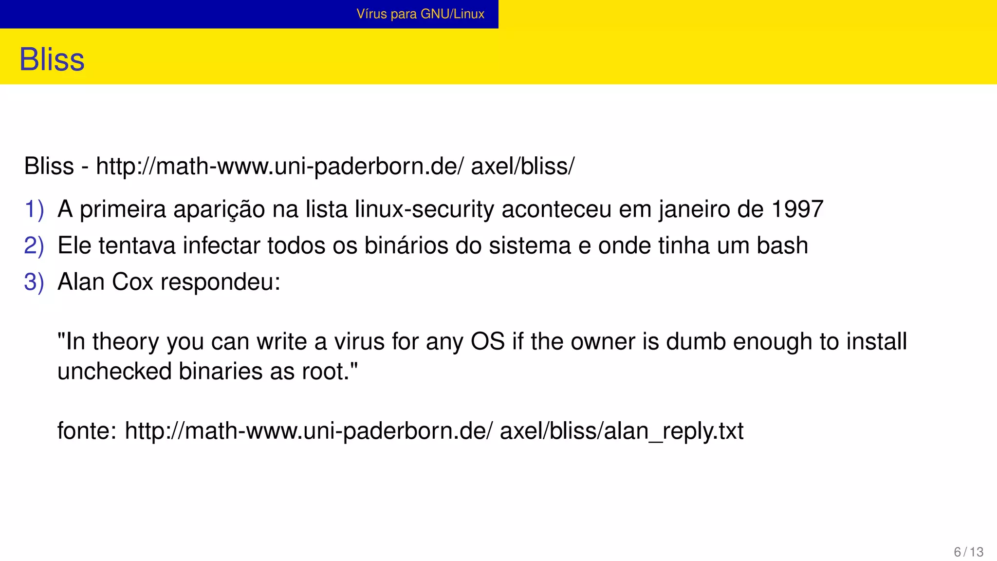 Vírus para GNU/Linux
Bliss
Bliss - http://math-www.uni-paderborn.de/ axel/bliss/
1) A primeira aparição na lista linux-security aconteceu em janeiro de 1997
2) Ele tentava infectar todos os binários do sistema e onde tinha um bash
3) Alan Cox respondeu:
"In theory you can write a virus for any OS if the owner is dumb enough to install
unchecked binaries as root."
fonte: http://math-www.uni-paderborn.de/ axel/bliss/alan_reply.txt
6 / 13
 