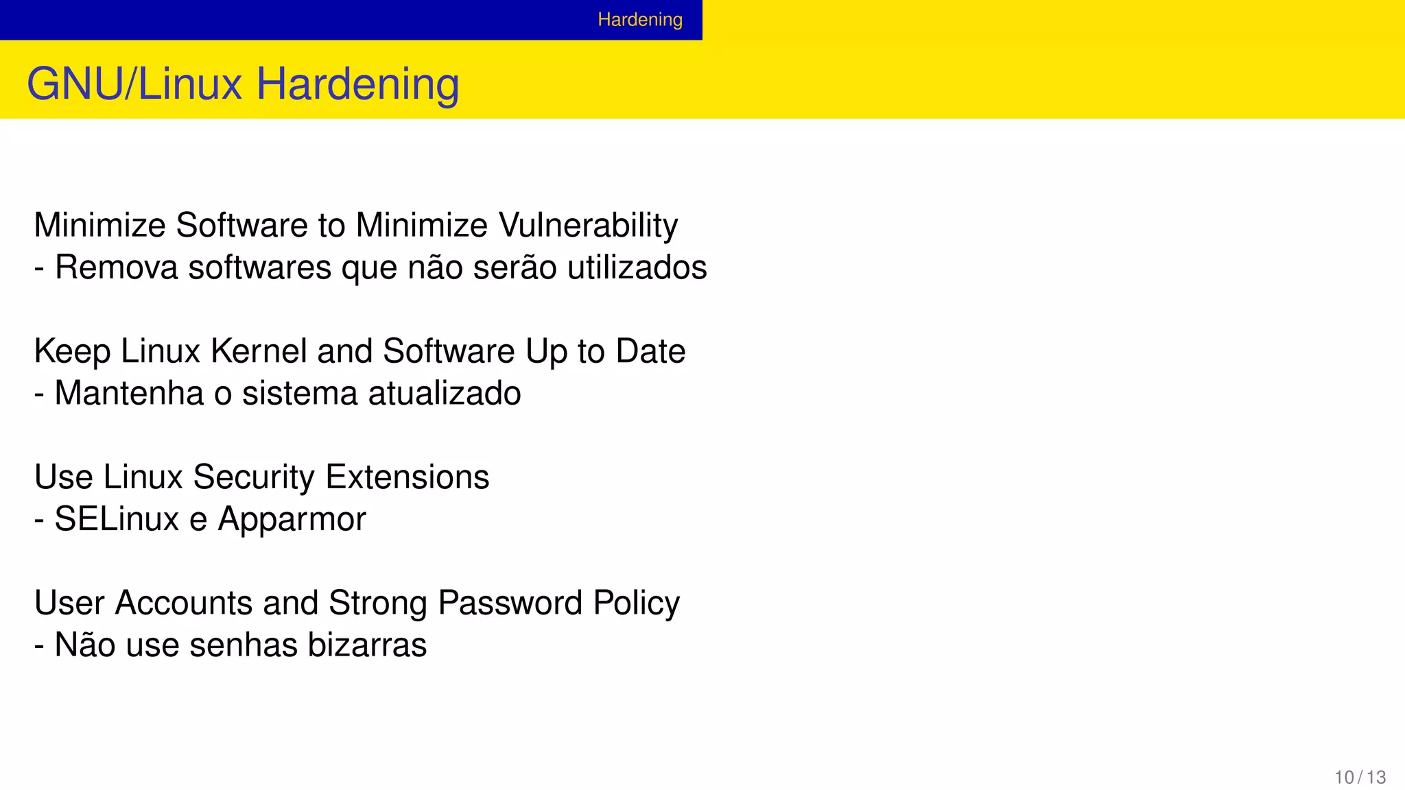 Hardening
GNU/Linux Hardening
Minimize Software to Minimize Vulnerability
- Remova softwares que não serão utilizados
Keep Linux Kernel and Software Up to Date
- Mantenha o sistema atualizado
Use Linux Security Extensions
- SELinux e Apparmor
User Accounts and Strong Password Policy
- Não use senhas bizarras
10 / 13
 