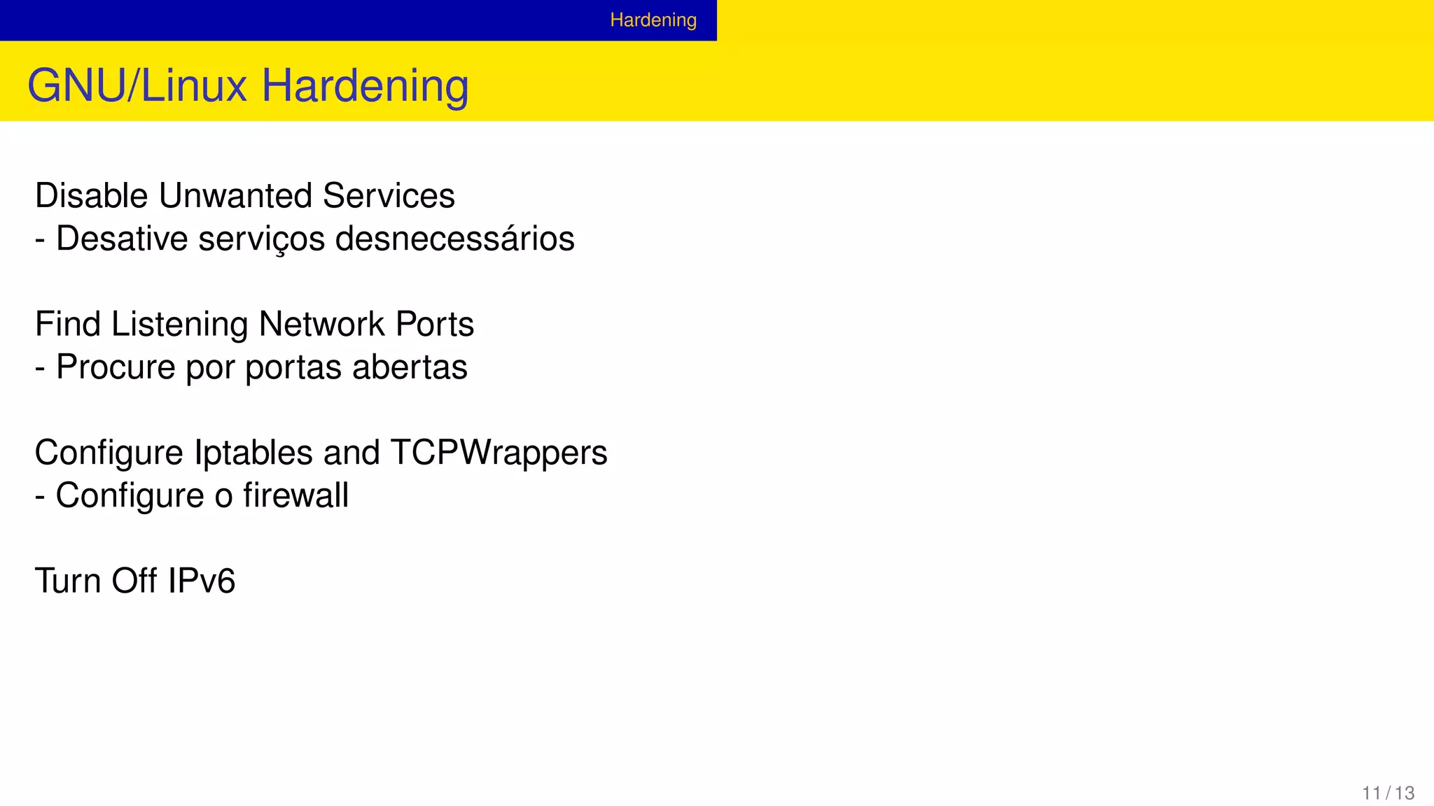 Hardening
GNU/Linux Hardening
Disable Unwanted Services
- Desative serviços desnecessários
Find Listening Network Ports
- Procure por portas abertas
Conﬁgure Iptables and TCPWrappers
- Conﬁgure o ﬁrewall
Turn Off IPv6
11 / 13
 