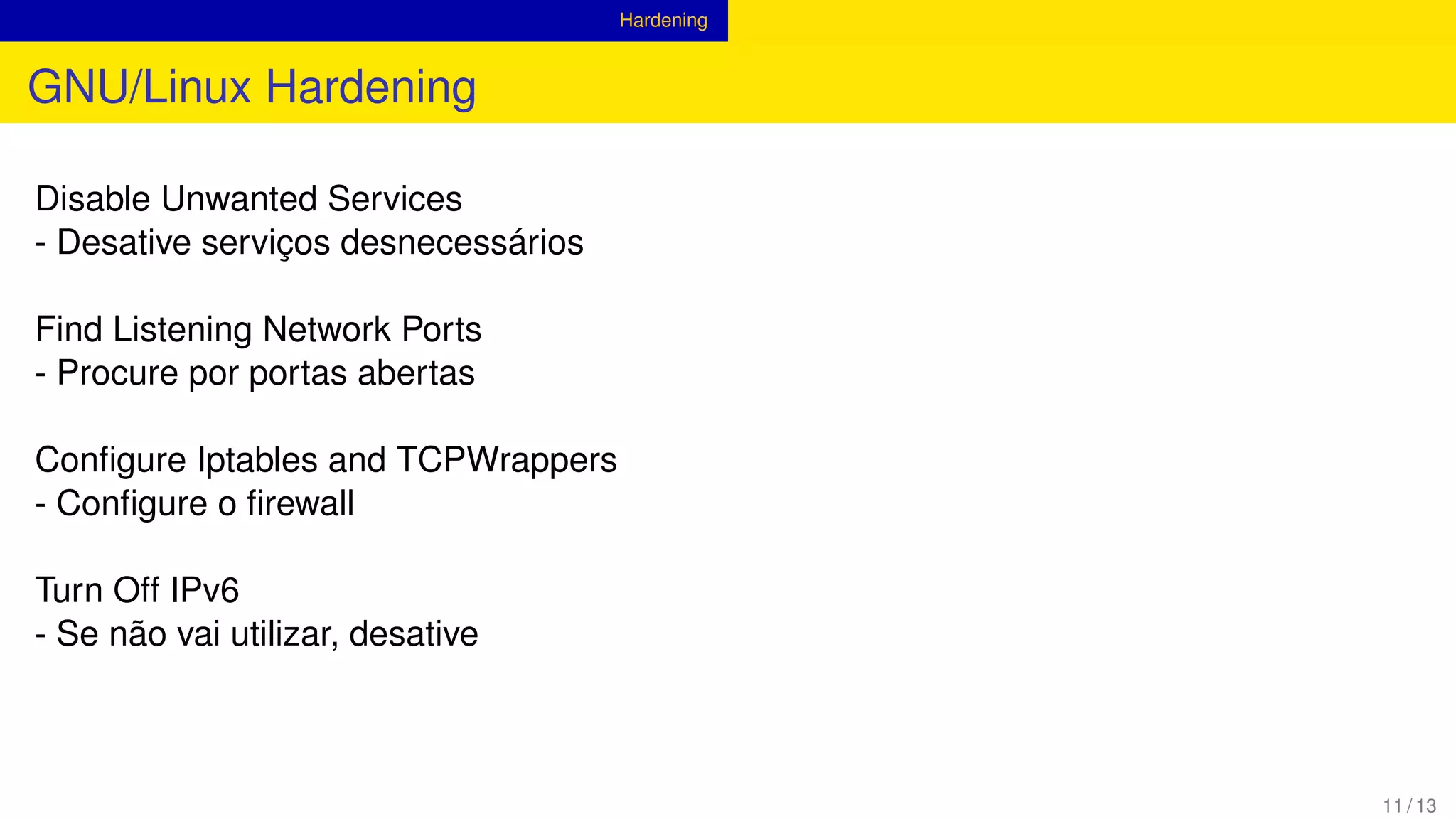 Hardening
GNU/Linux Hardening
Disable Unwanted Services
- Desative serviços desnecessários
Find Listening Network Ports
- Procure por portas abertas
Conﬁgure Iptables and TCPWrappers
- Conﬁgure o ﬁrewall
Turn Off IPv6
- Se não vai utilizar, desative
11 / 13
 