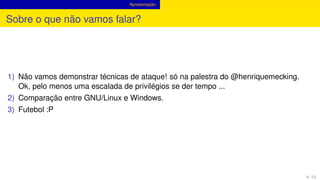 Apresentação
Sobre o que não vamos falar?
1) Não vamos demonstrar técnicas de ataque! só na palestra do @henriquemecking.
Ok, pelo menos uma escalada de privilégios se der tempo ...
2) Comparação entre GNU/Linux e Windows.
3) Futebol :P
4 / 13
 