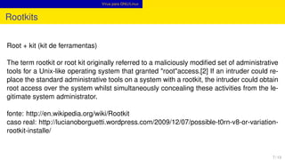 Vírus para GNU/Linux
Rootkits
Root + kit (kit de ferramentas)
The term rootkit or root kit originally referred to a maliciously modiﬁed set of administrative
tools for a Unix-like operating system that granted "root"access.[2] If an intruder could re-
place the standard administrative tools on a system with a rootkit, the intruder could obtain
root access over the system whilst simultaneously concealing these activities from the le-
gitimate system administrator.
fonte: http://en.wikipedia.org/wiki/Rootkit
caso real: http://lucianoborguetti.wordpress.com/2009/12/07/possible-t0rn-v8-or-variation-
rootkit-installe/
7 / 13
 