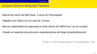 Apresentação
Luciano Antonio Borguetti Faustino
Natural do interior de São Paulo, 2 anos em Florianópolis
Trabalho com GNU/Linux há mais de 10 anos ...
Não sou especialista em segurança e muito menos em GNU/Linux, só um curioso!
Viciado em esportes de endurance (esportes/provas de longa duração/distancia)!
http://lucianoborguetti.wordpress.com
2 / 13
 