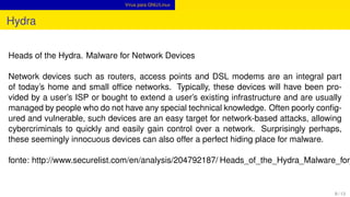 Vírus para GNU/Linux
Hydra
Heads of the Hydra. Malware for Network Devices
Network devices such as routers, access points and DSL modems are an integral part
of today’s home and small ofﬁce networks. Typically, these devices will have been pro-
vided by a user’s ISP or bought to extend a user’s existing infrastructure and are usually
managed by people who do not have any special technical knowledge. Often poorly conﬁg-
ured and vulnerable, such devices are an easy target for network-based attacks, allowing
cybercriminals to quickly and easily gain control over a network. Surprisingly perhaps,
these seemingly innocuous devices can also offer a perfect hiding place for malware.
fonte: http://www.securelist.com/en/analysis/204792187/ Heads_of_the_Hydra_Malware_for_
8 / 13
 
