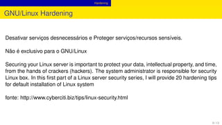 Hardening
GNU/Linux Hardening
Desativar serviços desnecessários e Proteger serviços/recursos sensíveis.
Não é exclusivo para o GNU/Linux
Securing your Linux server is important to protect your data, intellectual property, and time,
from the hands of crackers (hackers). The system administrator is responsible for security
Linux box. In this ﬁrst part of a Linux server security series, I will provide 20 hardening tips
for default installation of Linux system
fonte: http://www.cyberciti.biz/tips/linux-security.html
9 / 13
 