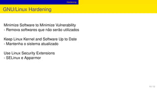 Hardening
GNU/Linux Hardening
Minimize Software to Minimize Vulnerability
- Remova softwares que não serão utilizados
Keep Linux Kernel and Software Up to Date
- Mantenha o sistema atualizado
Use Linux Security Extensions
- SELinux e Apparmor
10 / 13
 