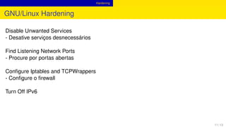 Hardening
GNU/Linux Hardening
Disable Unwanted Services
- Desative serviços desnecessários
Find Listening Network Ports
- Procure por portas abertas
Conﬁgure Iptables and TCPWrappers
- Conﬁgure o ﬁrewall
Turn Off IPv6
11 / 13
 