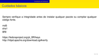 Instalação de Softwares
Cuidados básicos
Sempre veriﬁque a integridade antes de instalar qualquer pacote ou compilar qualquer
código fonte.
md5
sha1
gpg
https://fedoraproject.org/pt_BR/keys
http://httpd.apache.org/download.cgi#verify
13 / 13
 