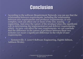 CopyrightCopyright ©© 2007 Mohammad Anas Ramadan2007 Mohammad Anas Ramadan
All rights reservedAll rights reserved
ConclusionConclusion
●● According to the software Requirement Network, you can see thatAccording to the software Requirement Network, you can see that thethe
relationship between requirements, including the relationshiprelationship between requirements, including the relationship
between user requirements and producer requirements, is verybetween user requirements and producer requirements, is very
complex; each can affect one or more of the rest, tensingcomplex; each can affect one or more of the rest, tensing [1][1] oror
supporting. And since the nature of the producer plays the signisupporting. And since the nature of the producer plays the significantficant
role in determining the implementation and delivery requirementsrole in determining the implementation and delivery requirements,,
whichwhich ––in turnin turn-- can affect the user requirements, we can concludecan affect the user requirements, we can conclude
that the difference in the nature of producer between these twothat the difference in the nature of producer between these two
systems can occur a significant difference in the whole of usersystems can occur a significant difference in the whole of user
requirements.requirements.
●●
[1][1] SommervilleSommerville, I. (2007) Software Engineering, Eighth Edition,, I. (2007) Software Engineering, Eighth Edition,
AddisonAddison--Wesley.Wesley.
 