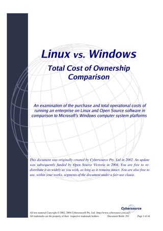 Linux vs. Windows
                 Total Cost of Ownership
                       Comparison


  An examination of the purchase and total operational costs of
  running an enterprise on Linux and Open Source software in
 comparison to Microsoft's Windows computer system platforms




This document was originally created by Cybersource Pty. Ltd in 2002. An update
was subsequently funded by Open Source Victoria in 2004. You are free to re­
distribute it as widely as you wish, as long as it remains intact. You are also free to
use, within your works, segments of the document under a fair­use clause.




All text material Copyright © 2002, 2004 Cybersource® Pty. Ltd. (http://www.cybersource.com.au/).  
All trademarks are the property of their  respective trademark holders.             Document Build: 291   Page 1 of 44