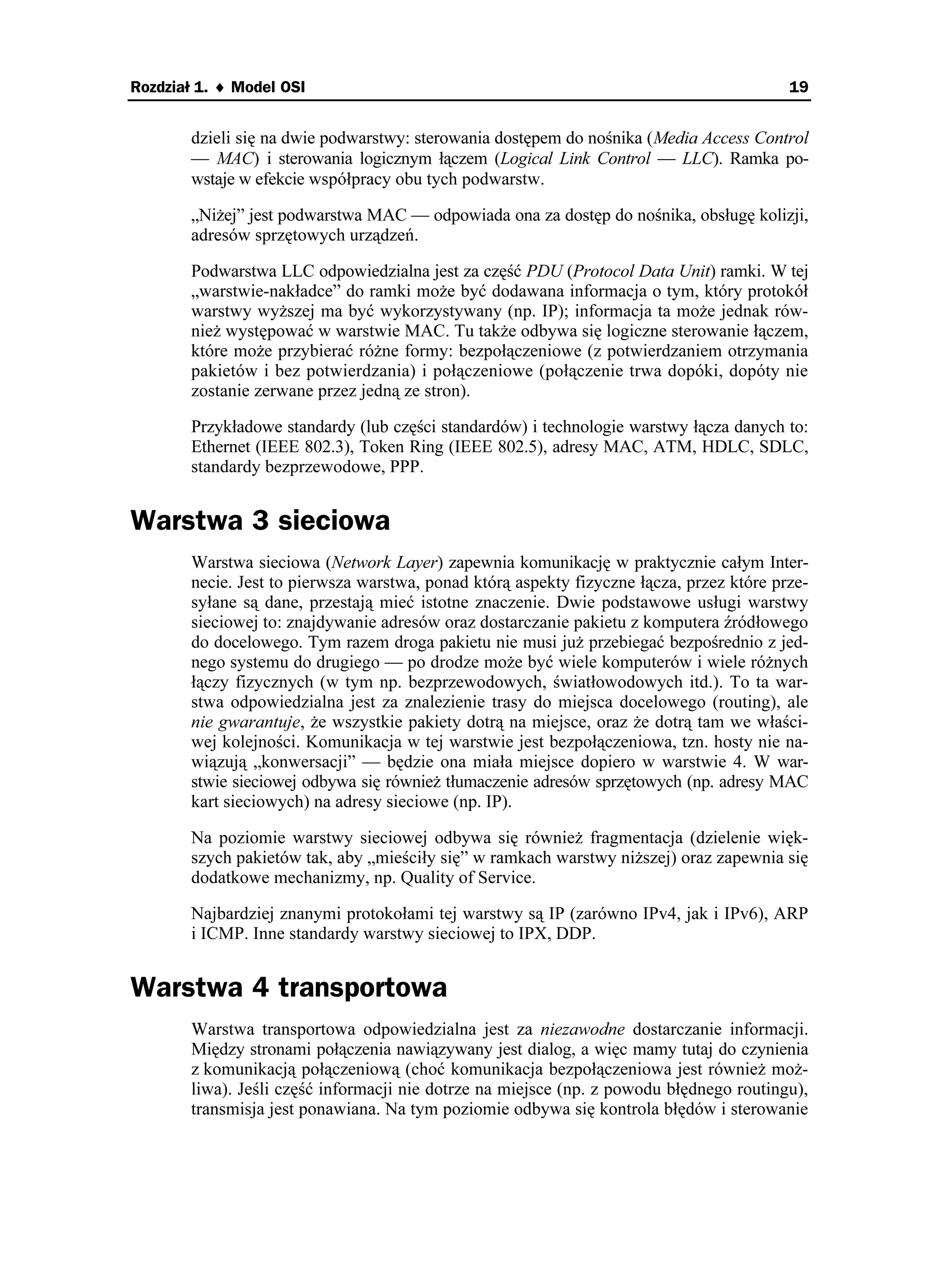 Rozdział 1. ♦ Model OSI                                                                   19


       dzieli się na dwie podwarstwy: sterowania dostępem do nośnika (Media Access Control
       — MAC) i sterowania logicznym łączem (Logical Link Control — LLC). Ramka po-
       wstaje w efekcie współpracy obu tych podwarstw.

       „Ni ej” jest podwarstwa MAC — odpowiada ona za dostęp do nośnika, obsługę kolizji,
       adresów sprzętowych urządzeń.

       Podwarstwa LLC odpowiedzialna jest za część PDU (Protocol Data Unit) ramki. W tej
       „warstwie-nakładce” do ramki mo e być dodawana informacja o tym, który protokół
       warstwy wy szej ma być wykorzystywany (np. IP); informacja ta mo e jednak rów-
       nie występować w warstwie MAC. Tu tak e odbywa się logiczne sterowanie łączem,
       które mo e przybierać ró ne formy: bezpołączeniowe (z potwierdzaniem otrzymania
       pakietów i bez potwierdzania) i połączeniowe (połączenie trwa dopóki, dopóty nie
       zostanie zerwane przez jedną ze stron).

       Przykładowe standardy (lub części standardów) i technologie warstwy łącza danych to:
       Ethernet (IEEE 802.3), Token Ring (IEEE 802.5), adresy MAC, ATM, HDLC, SDLC,
       standardy bezprzewodowe, PPP.


Warstwa 3 sieciowa
       Warstwa sieciowa (Network Layer) zapewnia komunikację w praktycznie całym Inter-
       necie. Jest to pierwsza warstwa, ponad którą aspekty fizyczne łącza, przez które prze-
       syłane są dane, przestają mieć istotne znaczenie. Dwie podstawowe usługi warstwy
       sieciowej to: znajdywanie adresów oraz dostarczanie pakietu z komputera źródłowego
       do docelowego. Tym razem droga pakietu nie musi ju przebiegać bezpośrednio z jed-
       nego systemu do drugiego — po drodze mo e być wiele komputerów i wiele ró nych
       łączy fizycznych (w tym np. bezprzewodowych, światłowodowych itd.). To ta war-
       stwa odpowiedzialna jest za znalezienie trasy do miejsca docelowego (routing), ale
       nie gwarantuje, e wszystkie pakiety dotrą na miejsce, oraz e dotrą tam we właści-
       wej kolejności. Komunikacja w tej warstwie jest bezpołączeniowa, tzn. hosty nie na-
       wiązują „konwersacji” — będzie ona miała miejsce dopiero w warstwie 4. W war-
       stwie sieciowej odbywa się równie tłumaczenie adresów sprzętowych (np. adresy MAC
       kart sieciowych) na adresy sieciowe (np. IP).

       Na poziomie warstwy sieciowej odbywa się równie fragmentacja (dzielenie więk-
       szych pakietów tak, aby „mieściły się” w ramkach warstwy ni szej) oraz zapewnia się
       dodatkowe mechanizmy, np. Quality of Service.

       Najbardziej znanymi protokołami tej warstwy są IP (zarówno IPv4, jak i IPv6), ARP
       i ICMP. Inne standardy warstwy sieciowej to IPX, DDP.


Warstwa 4 transportowa
       Warstwa transportowa odpowiedzialna jest za niezawodne dostarczanie informacji.
       Między stronami połączenia nawiązywany jest dialog, a więc mamy tutaj do czynienia
       z komunikacją połączeniową (choć komunikacja bezpołączeniowa jest równie mo -
       liwa). Jeśli część informacji nie dotrze na miejsce (np. z powodu błędnego routingu),
       transmisja jest ponawiana. Na tym poziomie odbywa się kontrola błędów i sterowanie
 
