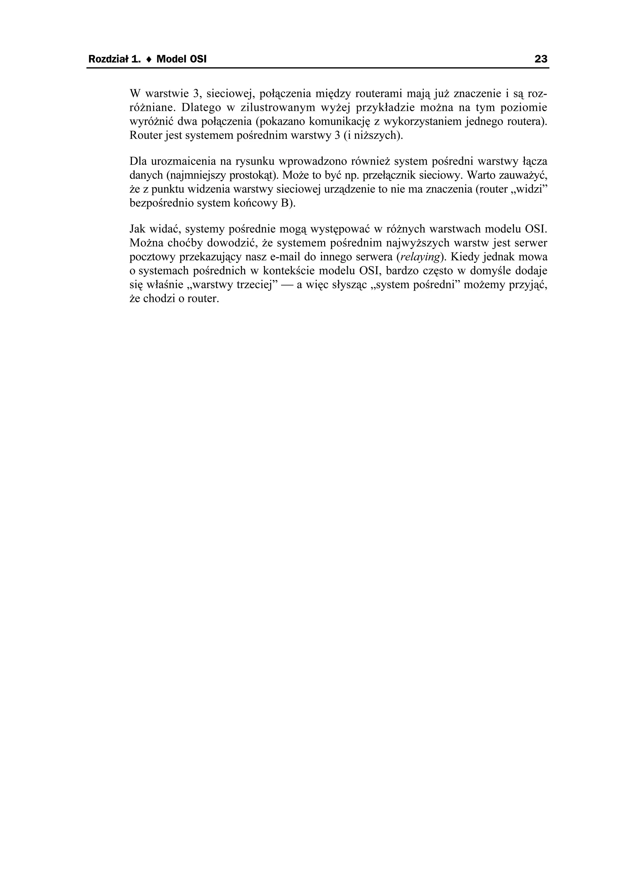 Rozdział 1. ♦ Model OSI                                                                  23


       W warstwie 3, sieciowej, połączenia między routerami mają ju znaczenie i są roz-
       ró niane. Dlatego w zilustrowanym wy ej przykładzie mo na na tym poziomie
       wyró nić dwa połączenia (pokazano komunikację z wykorzystaniem jednego routera).
       Router jest systemem pośrednim warstwy 3 (i ni szych).

       Dla urozmaicenia na rysunku wprowadzono równie system pośredni warstwy łącza
       danych (najmniejszy prostokąt). Mo e to być np. przełącznik sieciowy. Warto zauwa yć,
        e z punktu widzenia warstwy sieciowej urządzenie to nie ma znaczenia (router „widzi”
       bezpośrednio system końcowy B).

       Jak widać, systemy pośrednie mogą występować w ró nych warstwach modelu OSI.
       Mo na choćby dowodzić, e systemem pośrednim najwy szych warstw jest serwer
       pocztowy przekazujący nasz e-mail do innego serwera (relaying). Kiedy jednak mowa
       o systemach pośrednich w kontekście modelu OSI, bardzo często w domyśle dodaje
       się właśnie „warstwy trzeciej” — a więc słysząc „system pośredni” mo emy przyjąć,
        e chodzi o router.
 