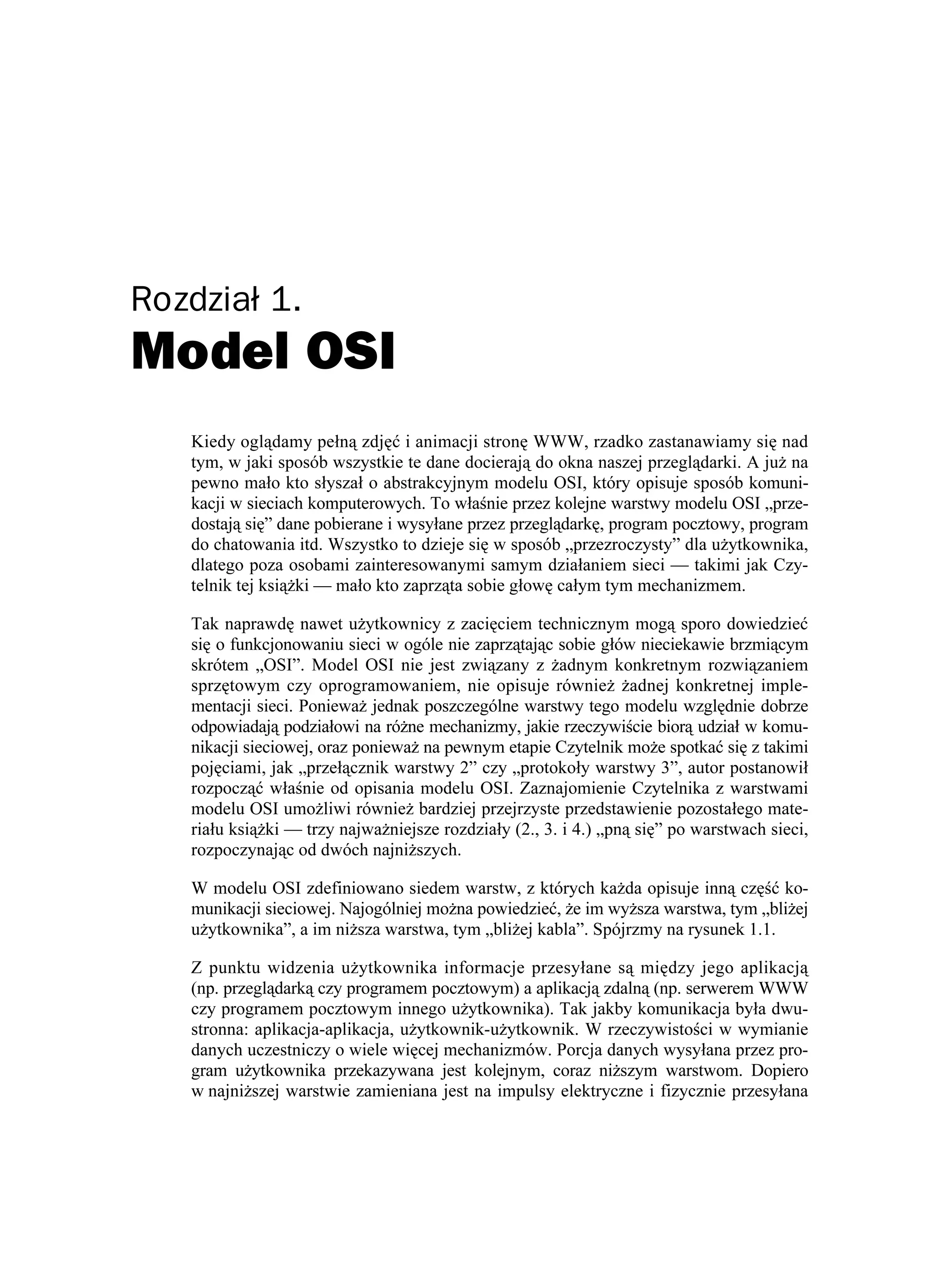 Rozdział 1.
Model OSI
   Kiedy oglądamy pełną zdjęć i animacji stronę WWW, rzadko zastanawiamy się nad
   tym, w jaki sposób wszystkie te dane docierają do okna naszej przeglądarki. A ju na
   pewno mało kto słyszał o abstrakcyjnym modelu OSI, który opisuje sposób komuni-
   kacji w sieciach komputerowych. To właśnie przez kolejne warstwy modelu OSI „prze-
   dostają się” dane pobierane i wysyłane przez przeglądarkę, program pocztowy, program
   do chatowania itd. Wszystko to dzieje się w sposób „przezroczysty” dla u ytkownika,
   dlatego poza osobami zainteresowanymi samym działaniem sieci — takimi jak Czy-
   telnik tej ksią ki — mało kto zaprząta sobie głowę całym tym mechanizmem.

   Tak naprawdę nawet u ytkownicy z zacięciem technicznym mogą sporo dowiedzieć
   się o funkcjonowaniu sieci w ogóle nie zaprzątając sobie głów nieciekawie brzmiącym
   skrótem „OSI”. Model OSI nie jest związany z adnym konkretnym rozwiązaniem
   sprzętowym czy oprogramowaniem, nie opisuje równie adnej konkretnej imple-
   mentacji sieci. Poniewa jednak poszczególne warstwy tego modelu względnie dobrze
   odpowiadają podziałowi na ró ne mechanizmy, jakie rzeczywiście biorą udział w komu-
   nikacji sieciowej, oraz poniewa na pewnym etapie Czytelnik mo e spotkać się z takimi
   pojęciami, jak „przełącznik warstwy 2” czy „protokoły warstwy 3”, autor postanowił
   rozpocząć właśnie od opisania modelu OSI. Zaznajomienie Czytelnika z warstwami
   modelu OSI umo liwi równie bardziej przejrzyste przedstawienie pozostałego mate-
   riału ksią ki — trzy najwa niejsze rozdziały (2., 3. i 4.) „pną się” po warstwach sieci,
   rozpoczynając od dwóch najni szych.

   W modelu OSI zdefiniowano siedem warstw, z których ka da opisuje inną część ko-
   munikacji sieciowej. Najogólniej mo na powiedzieć, e im wy sza warstwa, tym „bli ej
   u ytkownika”, a im ni sza warstwa, tym „bli ej kabla”. Spójrzmy na rysunek 1.1.

   Z punktu widzenia u ytkownika informacje przesyłane są między jego aplikacją
   (np. przeglądarką czy programem pocztowym) a aplikacją zdalną (np. serwerem WWW
   czy programem pocztowym innego u ytkownika). Tak jakby komunikacja była dwu-
   stronna: aplikacja-aplikacja, u ytkownik-u ytkownik. W rzeczywistości w wymianie
   danych uczestniczy o wiele więcej mechanizmów. Porcja danych wysyłana przez pro-
   gram u ytkownika przekazywana jest kolejnym, coraz ni szym warstwom. Dopiero
   w najni szej warstwie zamieniana jest na impulsy elektryczne i fizycznie przesyłana
 