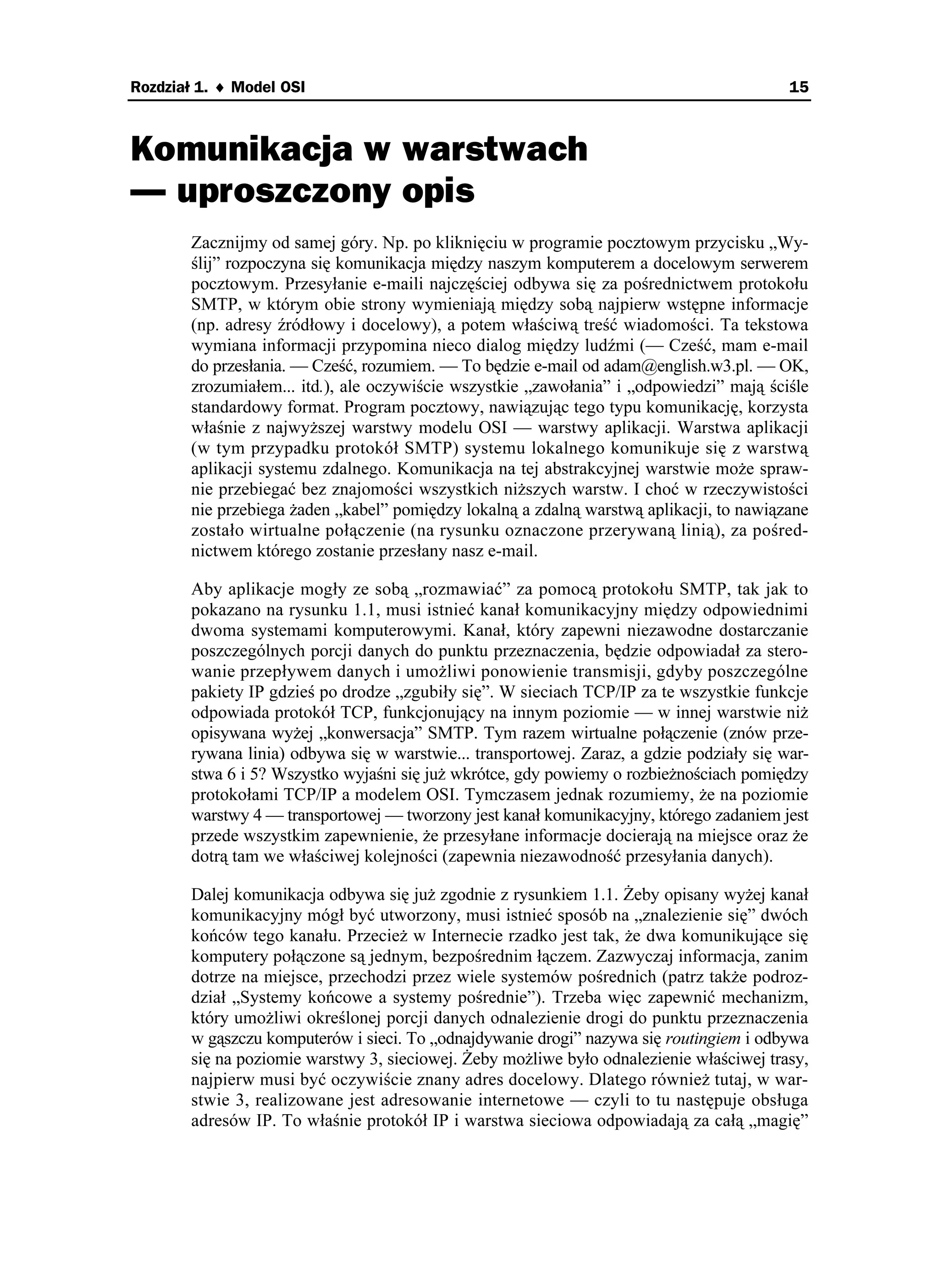 Rozdział 1. ♦ Model OSI                                                                   15



Komunikacja w warstwach
— uproszczony opis
       Zacznijmy od samej góry. Np. po kliknięciu w programie pocztowym przycisku „Wy-
       ślij” rozpoczyna się komunikacja między naszym komputerem a docelowym serwerem
       pocztowym. Przesyłanie e-maili najczęściej odbywa się za pośrednictwem protokołu
       SMTP, w którym obie strony wymieniają między sobą najpierw wstępne informacje
       (np. adresy źródłowy i docelowy), a potem właściwą treść wiadomości. Ta tekstowa
       wymiana informacji przypomina nieco dialog między ludźmi (— Cześć, mam e-mail
       do przesłania. — Cześć, rozumiem. — To będzie e-mail od adam@english.w3.pl. — OK,
       zrozumiałem... itd.), ale oczywiście wszystkie „zawołania” i „odpowiedzi” mają ściśle
       standardowy format. Program pocztowy, nawiązując tego typu komunikację, korzysta
       właśnie z najwy szej warstwy modelu OSI — warstwy aplikacji. Warstwa aplikacji
       (w tym przypadku protokół SMTP) systemu lokalnego komunikuje się z warstwą
       aplikacji systemu zdalnego. Komunikacja na tej abstrakcyjnej warstwie mo e spraw-
       nie przebiegać bez znajomości wszystkich ni szych warstw. I choć w rzeczywistości
       nie przebiega aden „kabel” pomiędzy lokalną a zdalną warstwą aplikacji, to nawiązane
       zostało wirtualne połączenie (na rysunku oznaczone przerywaną linią), za pośred-
       nictwem którego zostanie przesłany nasz e-mail.

       Aby aplikacje mogły ze sobą „rozmawiać” za pomocą protokołu SMTP, tak jak to
       pokazano na rysunku 1.1, musi istnieć kanał komunikacyjny między odpowiednimi
       dwoma systemami komputerowymi. Kanał, który zapewni niezawodne dostarczanie
       poszczególnych porcji danych do punktu przeznaczenia, będzie odpowiadał za stero-
       wanie przepływem danych i umo liwi ponowienie transmisji, gdyby poszczególne
       pakiety IP gdzieś po drodze „zgubiły się”. W sieciach TCP/IP za te wszystkie funkcje
       odpowiada protokół TCP, funkcjonujący na innym poziomie — w innej warstwie ni
       opisywana wy ej „konwersacja” SMTP. Tym razem wirtualne połączenie (znów prze-
       rywana linia) odbywa się w warstwie... transportowej. Zaraz, a gdzie podziały się war-
       stwa 6 i 5? Wszystko wyjaśni się ju wkrótce, gdy powiemy o rozbie nościach pomiędzy
       protokołami TCP/IP a modelem OSI. Tymczasem jednak rozumiemy, e na poziomie
       warstwy 4 — transportowej — tworzony jest kanał komunikacyjny, którego zadaniem jest
       przede wszystkim zapewnienie, e przesyłane informacje docierają na miejsce oraz e
       dotrą tam we właściwej kolejności (zapewnia niezawodność przesyłania danych).

       Dalej komunikacja odbywa się ju zgodnie z rysunkiem 1.1. eby opisany wy ej kanał
       komunikacyjny mógł być utworzony, musi istnieć sposób na „znalezienie się” dwóch
       końców tego kanału. Przecie w Internecie rzadko jest tak, e dwa komunikujące się
       komputery połączone są jednym, bezpośrednim łączem. Zazwyczaj informacja, zanim
       dotrze na miejsce, przechodzi przez wiele systemów pośrednich (patrz tak e podroz-
       dział „Systemy końcowe a systemy pośrednie”). Trzeba więc zapewnić mechanizm,
       który umo liwi określonej porcji danych odnalezienie drogi do punktu przeznaczenia
       w gąszczu komputerów i sieci. To „odnajdywanie drogi” nazywa się routingiem i odbywa
       się na poziomie warstwy 3, sieciowej. eby mo liwe było odnalezienie właściwej trasy,
       najpierw musi być oczywiście znany adres docelowy. Dlatego równie tutaj, w war-
       stwie 3, realizowane jest adresowanie internetowe — czyli to tu następuje obsługa
       adresów IP. To właśnie protokół IP i warstwa sieciowa odpowiadają za całą „magię”
 