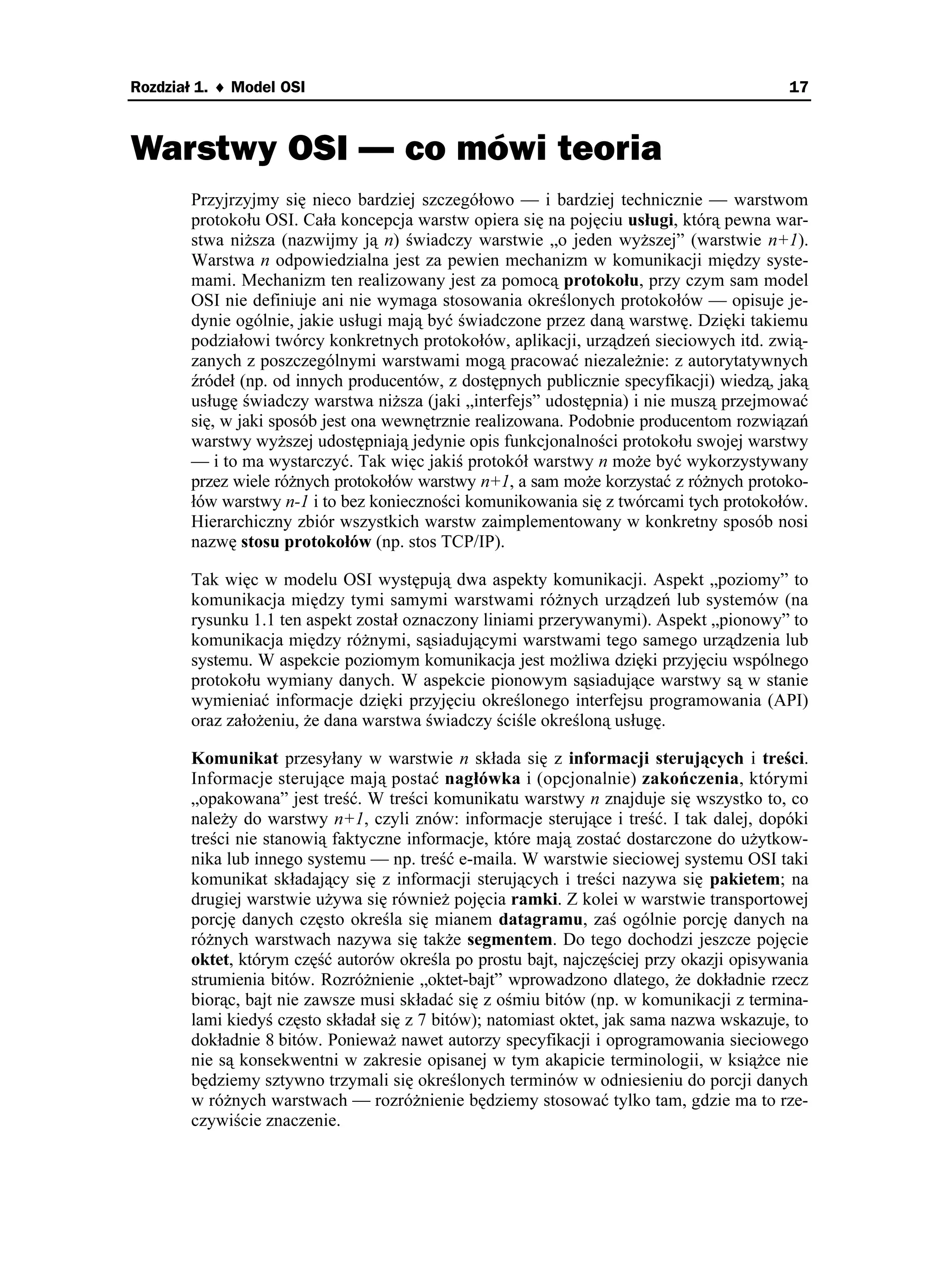 Rozdział 1. ♦ Model OSI                                                                    17



Warstwy OSI — co mówi teoria
       Przyjrzyjmy się nieco bardziej szczegółowo — i bardziej technicznie — warstwom
       protokołu OSI. Cała koncepcja warstw opiera się na pojęciu usługi, którą pewna war-
       stwa ni sza (nazwijmy ją n) świadczy warstwie „o jeden wy szej” (warstwie n+1).
       Warstwa n odpowiedzialna jest za pewien mechanizm w komunikacji między syste-
       mami. Mechanizm ten realizowany jest za pomocą protokołu, przy czym sam model
       OSI nie definiuje ani nie wymaga stosowania określonych protokołów — opisuje je-
       dynie ogólnie, jakie usługi mają być świadczone przez daną warstwę. Dzięki takiemu
       podziałowi twórcy konkretnych protokołów, aplikacji, urządzeń sieciowych itd. zwią-
       zanych z poszczególnymi warstwami mogą pracować niezale nie: z autorytatywnych
       źródeł (np. od innych producentów, z dostępnych publicznie specyfikacji) wiedzą, jaką
       usługę świadczy warstwa ni sza (jaki „interfejs” udostępnia) i nie muszą przejmować
       się, w jaki sposób jest ona wewnętrznie realizowana. Podobnie producentom rozwiązań
       warstwy wy szej udostępniają jedynie opis funkcjonalności protokołu swojej warstwy
       — i to ma wystarczyć. Tak więc jakiś protokół warstwy n mo e być wykorzystywany
       przez wiele ró nych protokołów warstwy n+1, a sam mo e korzystać z ró nych protoko-
       łów warstwy n-1 i to bez konieczności komunikowania się z twórcami tych protokołów.
       Hierarchiczny zbiór wszystkich warstw zaimplementowany w konkretny sposób nosi
       nazwę stosu protokołów (np. stos TCP/IP).

       Tak więc w modelu OSI występują dwa aspekty komunikacji. Aspekt „poziomy” to
       komunikacja między tymi samymi warstwami ró nych urządzeń lub systemów (na
       rysunku 1.1 ten aspekt został oznaczony liniami przerywanymi). Aspekt „pionowy” to
       komunikacja między ró nymi, sąsiadującymi warstwami tego samego urządzenia lub
       systemu. W aspekcie poziomym komunikacja jest mo liwa dzięki przyjęciu wspólnego
       protokołu wymiany danych. W aspekcie pionowym sąsiadujące warstwy są w stanie
       wymieniać informacje dzięki przyjęciu określonego interfejsu programowania (API)
       oraz zało eniu, e dana warstwa świadczy ściśle określoną usługę.

       Komunikat przesyłany w warstwie n składa się z informacji sterujących i treści.
       Informacje sterujące mają postać nagłówka i (opcjonalnie) zakończenia, którymi
       „opakowana” jest treść. W treści komunikatu warstwy n znajduje się wszystko to, co
       nale y do warstwy n+1, czyli znów: informacje sterujące i treść. I tak dalej, dopóki
       treści nie stanowią faktyczne informacje, które mają zostać dostarczone do u ytkow-
       nika lub innego systemu — np. treść e-maila. W warstwie sieciowej systemu OSI taki
       komunikat składający się z informacji sterujących i treści nazywa się pakietem; na
       drugiej warstwie u ywa się równie pojęcia ramki. Z kolei w warstwie transportowej
       porcję danych często określa się mianem datagramu, zaś ogólnie porcję danych na
       ró nych warstwach nazywa się tak e segmentem. Do tego dochodzi jeszcze pojęcie
       oktet, którym część autorów określa po prostu bajt, najczęściej przy okazji opisywania
       strumienia bitów. Rozró nienie „oktet-bajt” wprowadzono dlatego, e dokładnie rzecz
       biorąc, bajt nie zawsze musi składać się z ośmiu bitów (np. w komunikacji z termina-
       lami kiedyś często składał się z 7 bitów); natomiast oktet, jak sama nazwa wskazuje, to
       dokładnie 8 bitów. Poniewa nawet autorzy specyfikacji i oprogramowania sieciowego
       nie są konsekwentni w zakresie opisanej w tym akapicie terminologii, w ksią ce nie
       będziemy sztywno trzymali się określonych terminów w odniesieniu do porcji danych
       w ró nych warstwach — rozró nienie będziemy stosować tylko tam, gdzie ma to rze-
       czywiście znaczenie.
 
