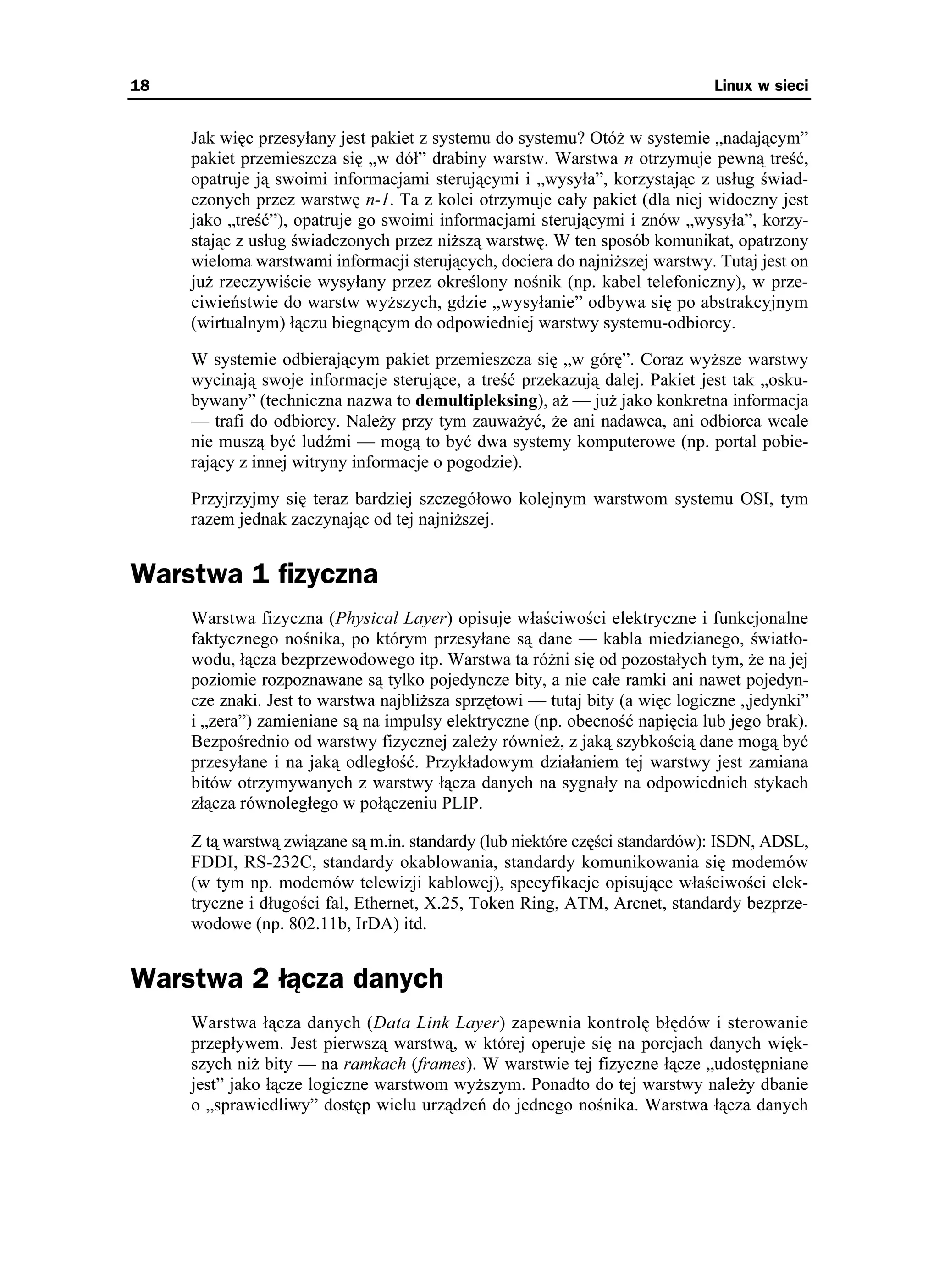 18                                                                            Linux w sieci


     Jak więc przesyłany jest pakiet z systemu do systemu? Otó w systemie „nadającym”
     pakiet przemieszcza się „w dół” drabiny warstw. Warstwa n otrzymuje pewną treść,
     opatruje ją swoimi informacjami sterującymi i „wysyła”, korzystając z usług świad-
     czonych przez warstwę n-1. Ta z kolei otrzymuje cały pakiet (dla niej widoczny jest
     jako „treść”), opatruje go swoimi informacjami sterującymi i znów „wysyła”, korzy-
     stając z usług świadczonych przez ni szą warstwę. W ten sposób komunikat, opatrzony
     wieloma warstwami informacji sterujących, dociera do najni szej warstwy. Tutaj jest on
     ju rzeczywiście wysyłany przez określony nośnik (np. kabel telefoniczny), w prze-
     ciwieństwie do warstw wy szych, gdzie „wysyłanie” odbywa się po abstrakcyjnym
     (wirtualnym) łączu biegnącym do odpowiedniej warstwy systemu-odbiorcy.

     W systemie odbierającym pakiet przemieszcza się „w górę”. Coraz wy sze warstwy
     wycinają swoje informacje sterujące, a treść przekazują dalej. Pakiet jest tak „osku-
     bywany” (techniczna nazwa to demultipleksing), a — ju jako konkretna informacja
     — trafi do odbiorcy. Nale y przy tym zauwa yć, e ani nadawca, ani odbiorca wcale
     nie muszą być ludźmi — mogą to być dwa systemy komputerowe (np. portal pobie-
     rający z innej witryny informacje o pogodzie).

     Przyjrzyjmy się teraz bardziej szczegółowo kolejnym warstwom systemu OSI, tym
     razem jednak zaczynając od tej najni szej.


Warstwa 1 fizyczna
     Warstwa fizyczna (Physical Layer) opisuje właściwości elektryczne i funkcjonalne
     faktycznego nośnika, po którym przesyłane są dane — kabla miedzianego, światło-
     wodu, łącza bezprzewodowego itp. Warstwa ta ró ni się od pozostałych tym, e na jej
     poziomie rozpoznawane są tylko pojedyncze bity, a nie całe ramki ani nawet pojedyn-
     cze znaki. Jest to warstwa najbli sza sprzętowi — tutaj bity (a więc logiczne „jedynki”
     i „zera”) zamieniane są na impulsy elektryczne (np. obecność napięcia lub jego brak).
     Bezpośrednio od warstwy fizycznej zale y równie , z jaką szybkością dane mogą być
     przesyłane i na jaką odległość. Przykładowym działaniem tej warstwy jest zamiana
     bitów otrzymywanych z warstwy łącza danych na sygnały na odpowiednich stykach
     złącza równoległego w połączeniu PLIP.

     Z tą warstwą związane są m.in. standardy (lub niektóre części standardów): ISDN, ADSL,
     FDDI, RS-232C, standardy okablowania, standardy komunikowania się modemów
     (w tym np. modemów telewizji kablowej), specyfikacje opisujące właściwości elek-
     tryczne i długości fal, Ethernet, X.25, Token Ring, ATM, Arcnet, standardy bezprze-
     wodowe (np. 802.11b, IrDA) itd.


Warstwa 2 łącza danych
     Warstwa łącza danych (Data Link Layer) zapewnia kontrolę błędów i sterowanie
     przepływem. Jest pierwszą warstwą, w której operuje się na porcjach danych więk-
     szych ni bity — na ramkach (frames). W warstwie tej fizyczne łącze „udostępniane
     jest” jako łącze logiczne warstwom wy szym. Ponadto do tej warstwy nale y dbanie
     o „sprawiedliwy” dostęp wielu urządzeń do jednego nośnika. Warstwa łącza danych
 