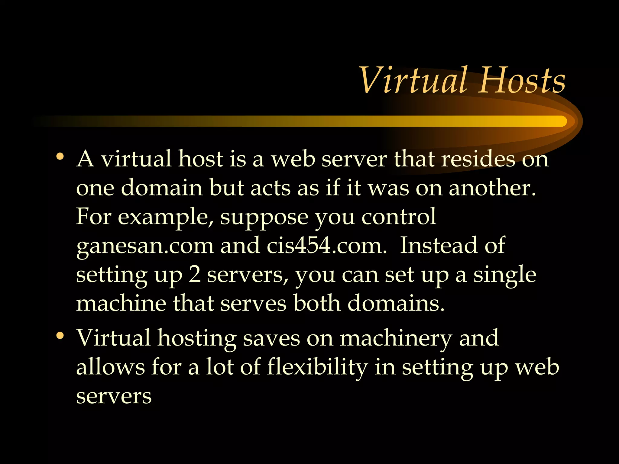 Virtual Hosts A virtual host is a web server that resides on one domain but acts as if it was on another.  For example, suppose you control ganesan.com and cis454.com.  Instead of setting up 2 servers, you can set up a single machine that serves both domains. Virtual hosting saves on machinery and allows for a lot of flexibility in setting up web servers 