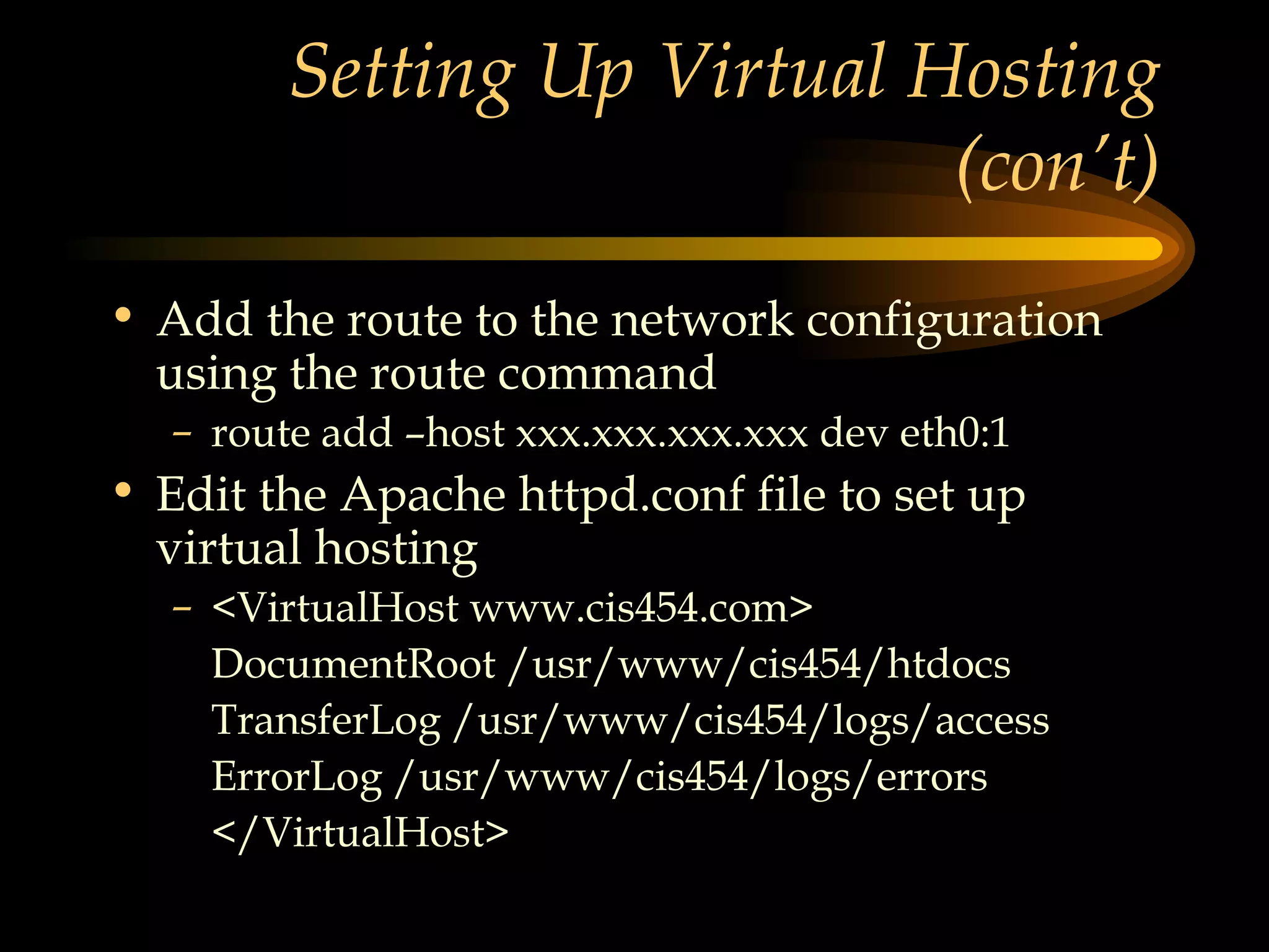 Setting Up Virtual Hosting (con’t) Add the route to the network configuration using the route command route add –host xxx.xxx.xxx.xxx dev eth0:1 Edit the Apache httpd.conf file to set up virtual hosting <VirtualHost www.cis454.com> DocumentRoot /usr/www/cis454/htdocs TransferLog /usr/www/cis454/logs/access ErrorLog /usr/www/cis454/logs/errors </VirtualHost> 