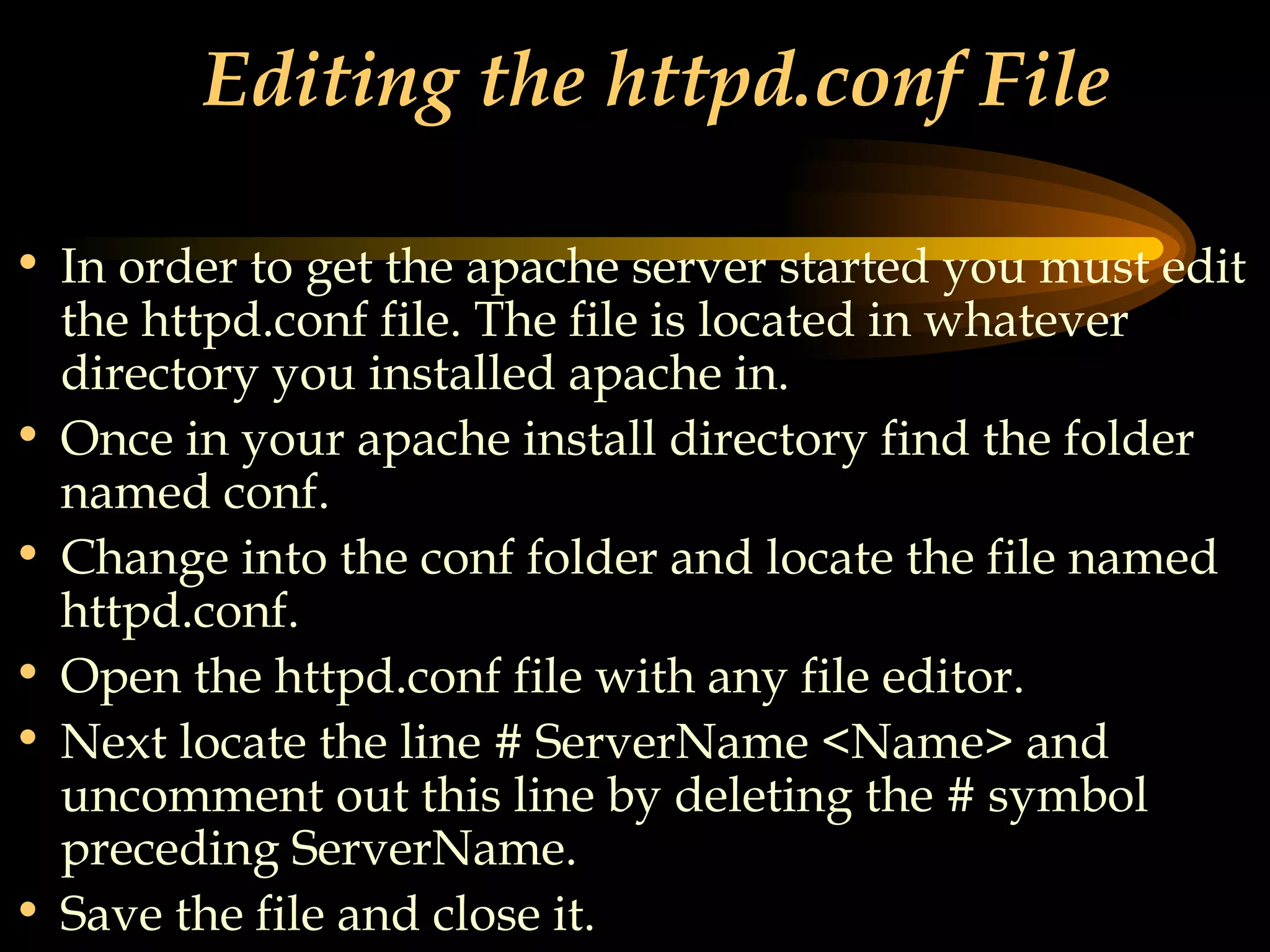 Editing the httpd.conf File In order to get the apache server started you must edit the httpd.conf file. The file is located in whatever directory you installed apache in. Once in your apache install directory find the folder named conf. Change into the conf folder and locate the file named httpd.conf. Open the httpd.conf file with any file editor. Next locate the line # ServerName <Name> and uncomment out this line by deleting the # symbol preceding ServerName. Save the file and close it.   