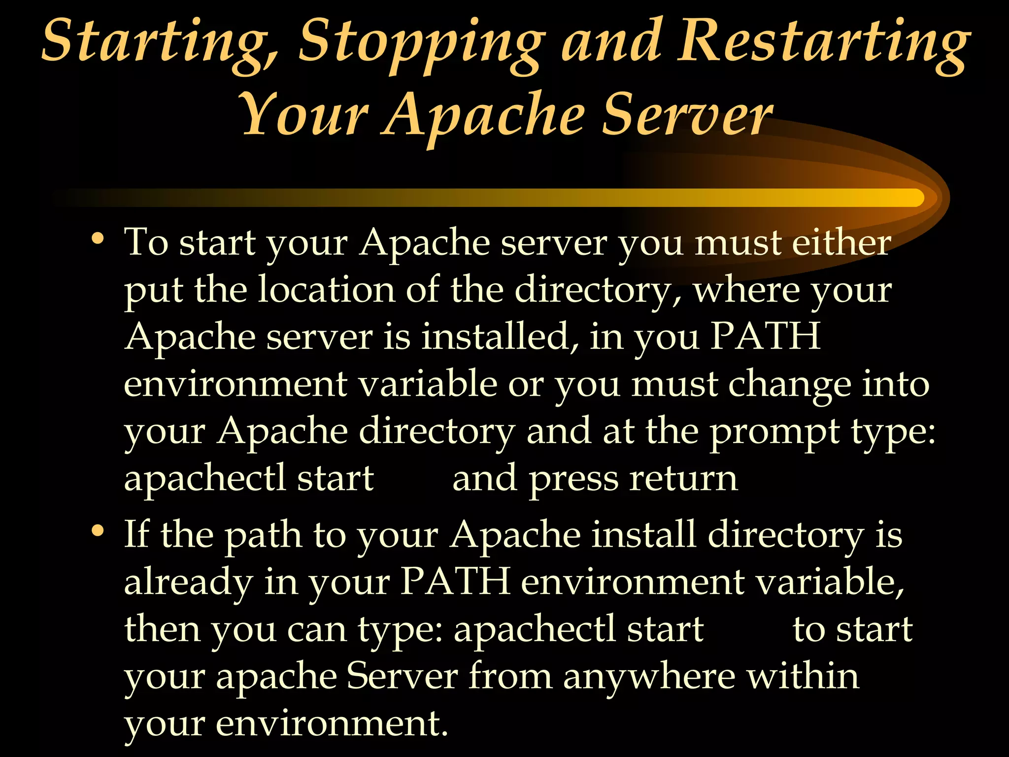 Starting, Stopping and Restarting Your Apache Server To start your Apache server you must either put the location of the directory, where your Apache server is installed, in you PATH environment variable or you must change into your Apache directory and at the prompt type: apachectl start  and press return If the path to your Apache install directory is already in your PATH environment variable, then you can type: apachectl start  to start your apache Server from anywhere within your environment. 