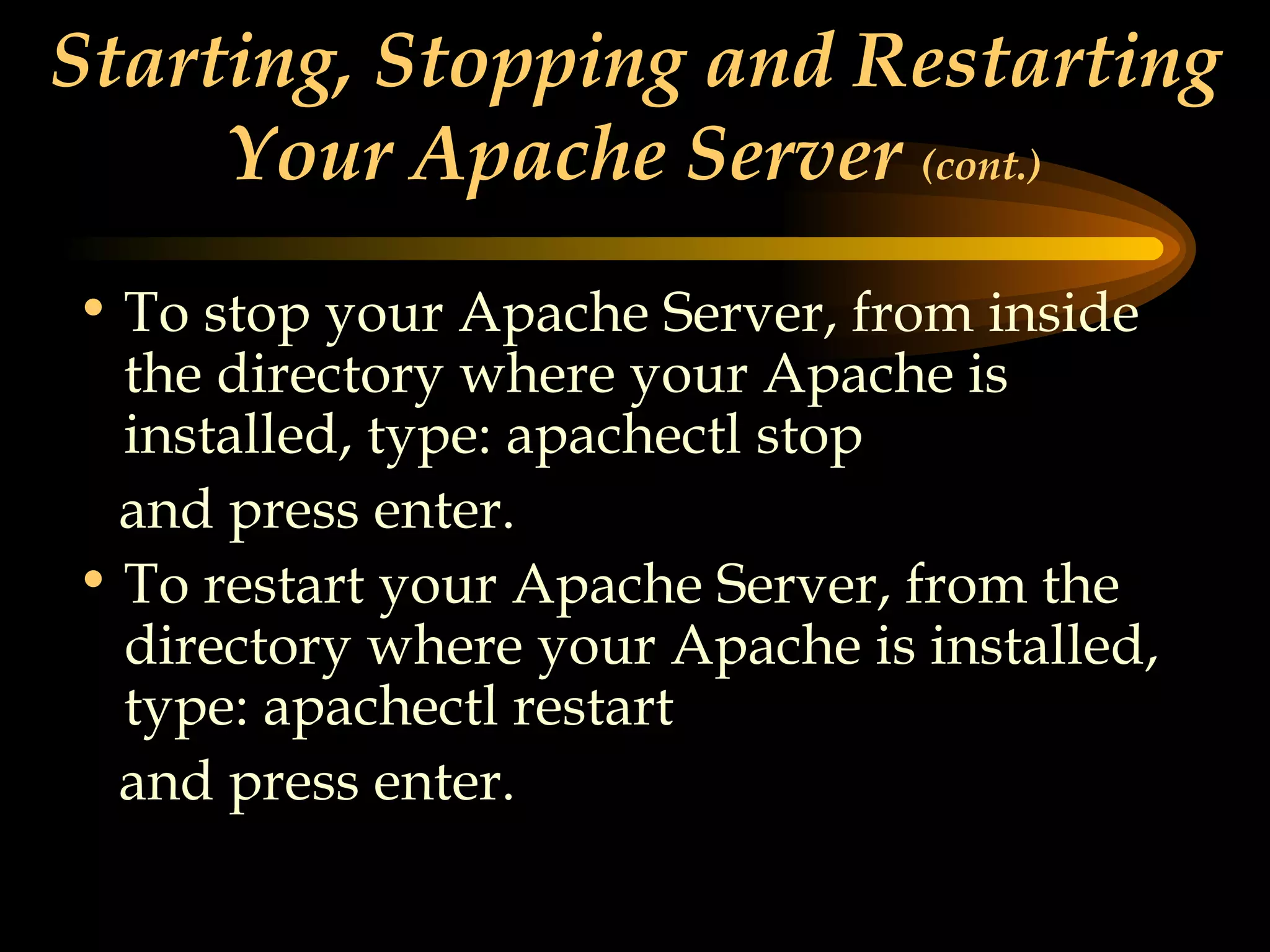 Starting, Stopping and Restarting Your Apache Server  (cont.) To stop your Apache Server, from inside the directory where your Apache is installed, type: apachectl stop and press enter. To restart your Apache Server, from the directory where your Apache is installed, type: apachectl restart and press enter.   