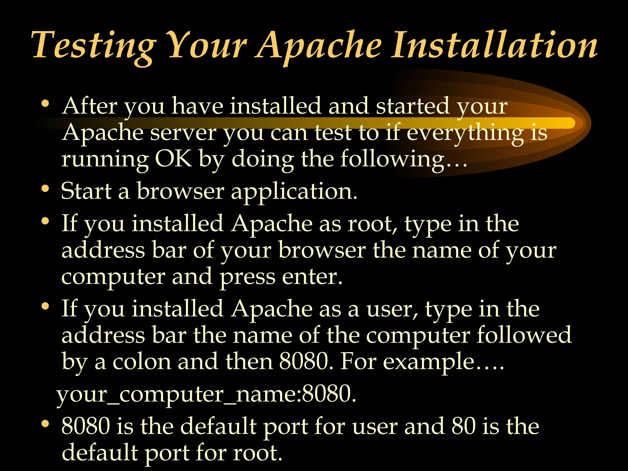 Testing Your Apache Installation After you have installed and started your Apache server you can test to if everything is running OK by doing the following… Start a browser application. If you installed Apache as root, type in the address bar of your browser the name of your computer and press enter. If you installed Apache as a user, type in the address bar the name of the computer followed by a colon and then 8080. For example….  your_computer_name:8080. 8080 is the default port for user and 80 is the default port for root. 