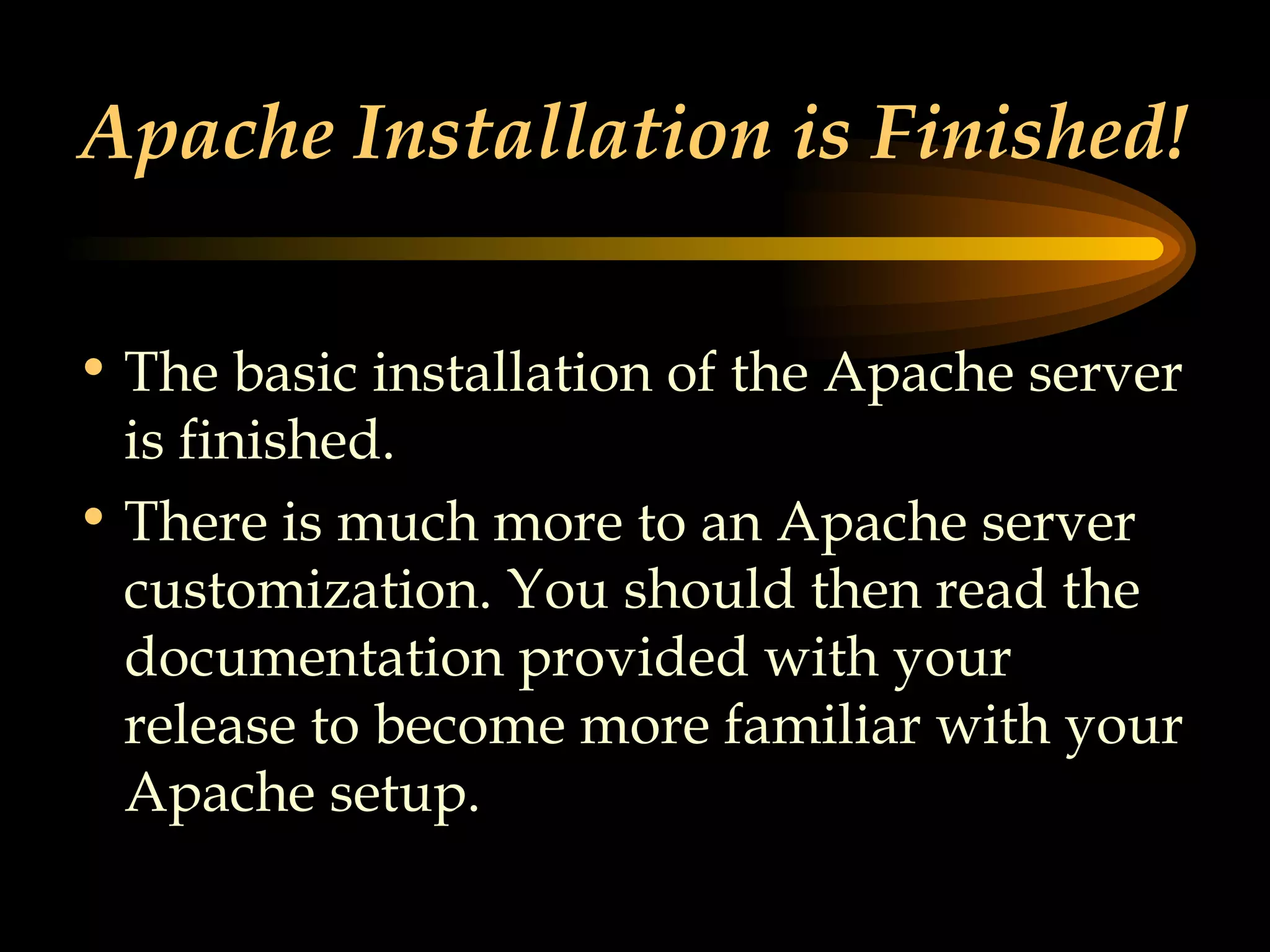 Apache Installation is Finished! The basic installation of the Apache server is finished. There is much more to an Apache server customization. You should then read the documentation provided with your release to become more familiar with your Apache setup.  
