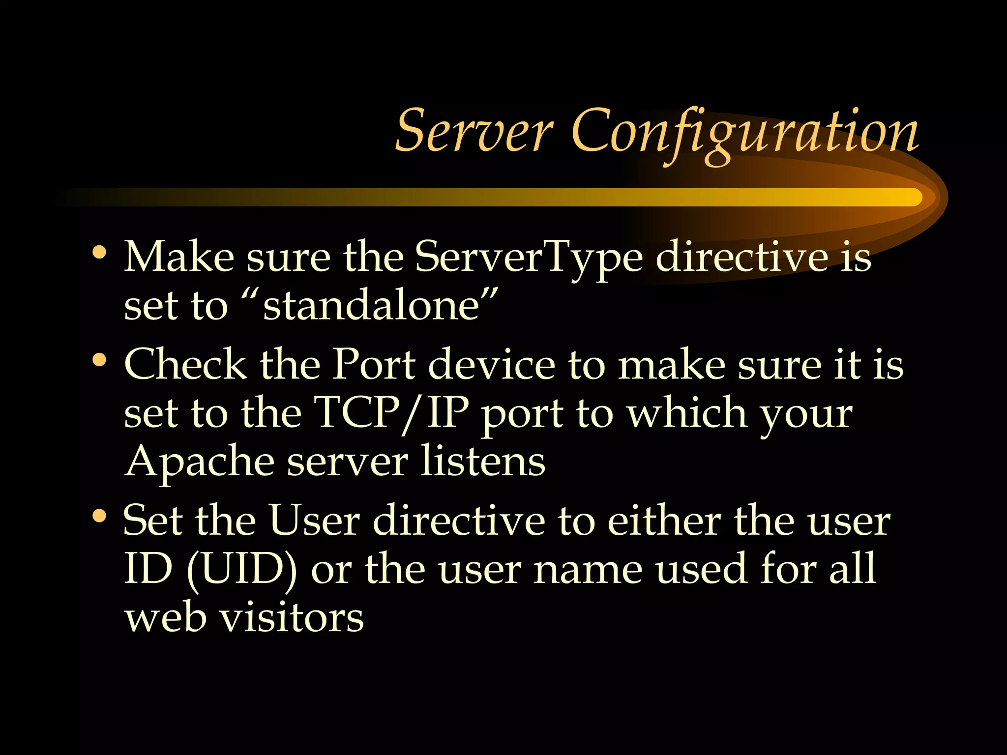 Server Configuration Make sure the ServerType directive is set to “standalone” Check the Port device to make sure it is set to the TCP/IP port to which your Apache server listens Set the User directive to either the user ID (UID) or the user name used for all web visitors 