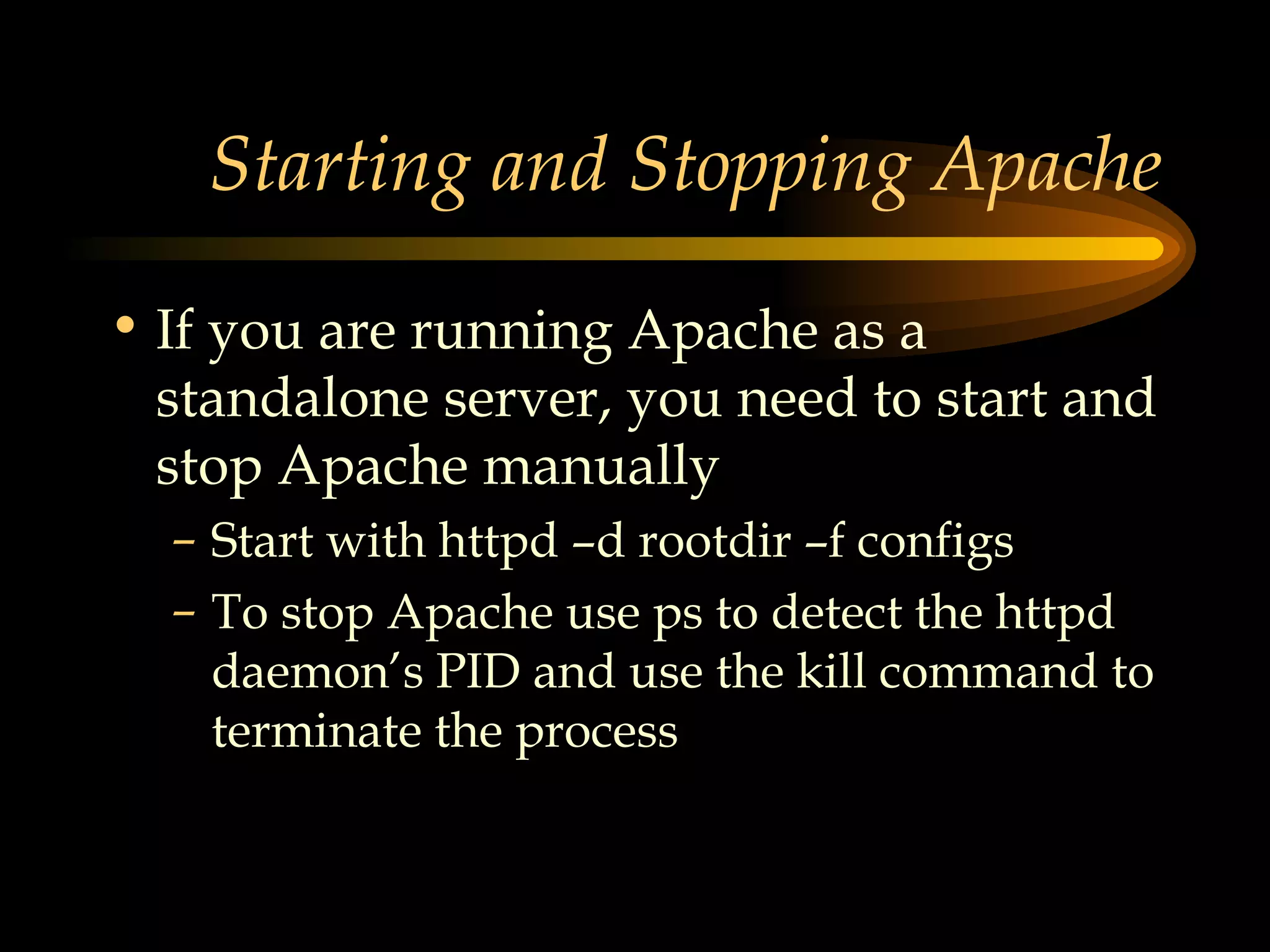 Starting and Stopping Apache If you are running Apache as a standalone server, you need to start and stop Apache manually Start with httpd –d rootdir –f configs To stop Apache use ps to detect the httpd daemon’s PID and use the kill command to terminate the process 