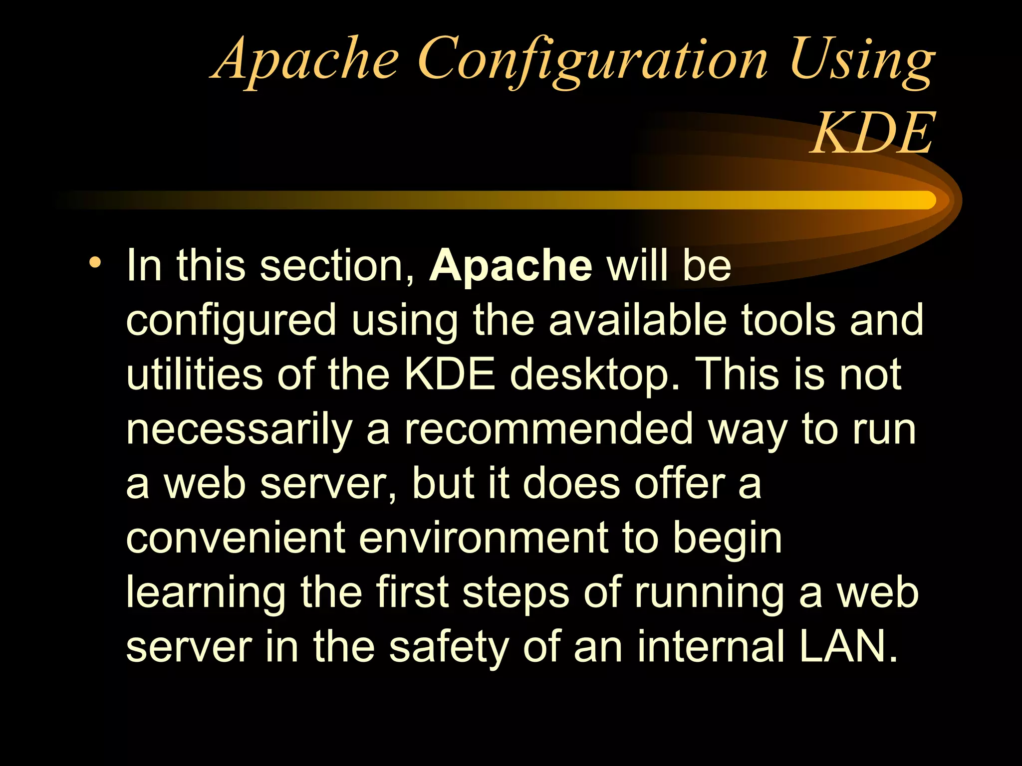 Apache Configuration Using KDE In this section,  Apache  will be configured using the available tools and utilities of the KDE desktop. This is not necessarily a recommended way to run a web server, but it does offer a convenient environment to begin learning the first steps of running a web server in the safety of an internal LAN. 