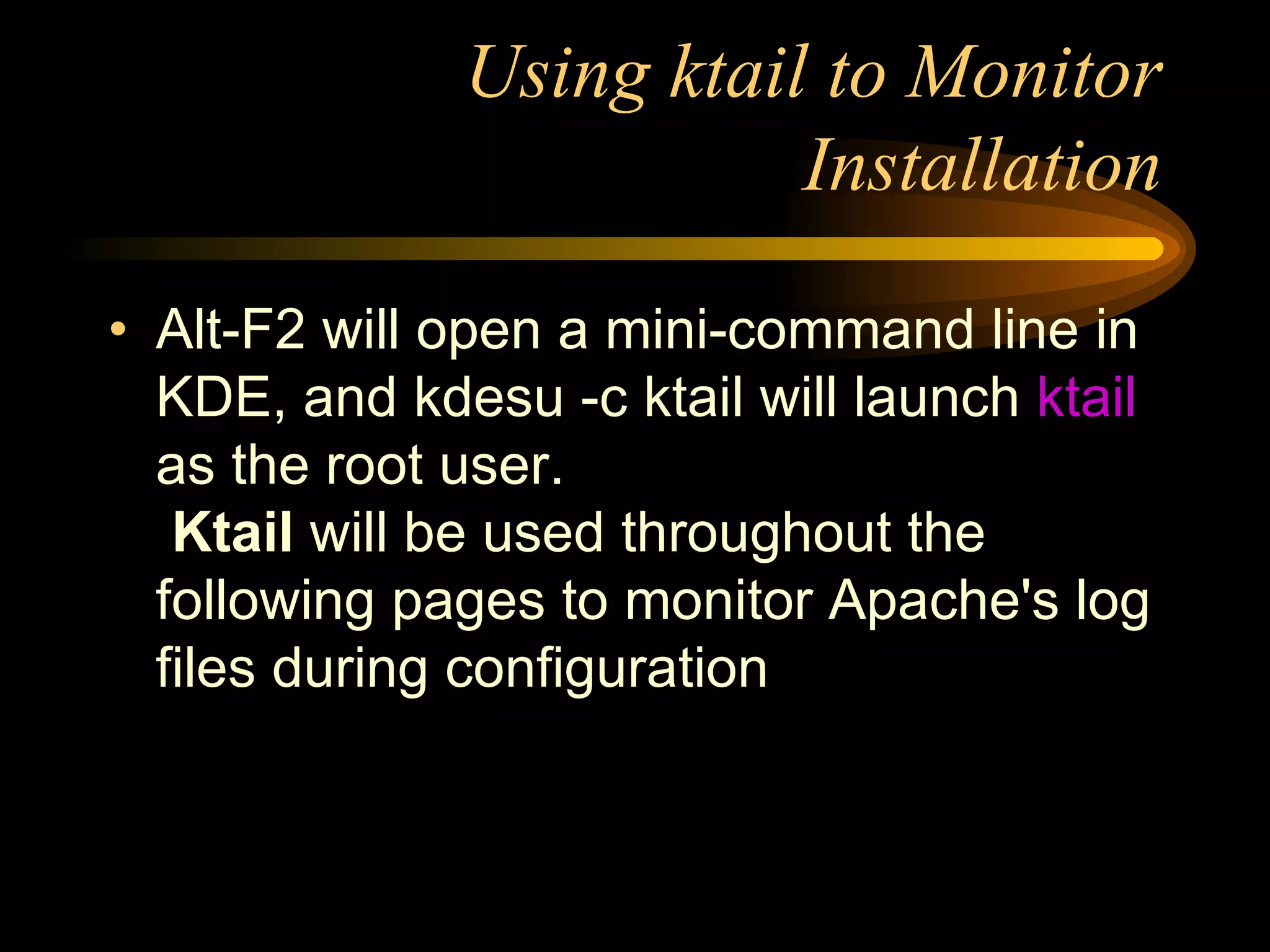 Using ktail to Monitor Installation Alt-F2   will open a mini-command line in KDE, and   kdesu -c ktail   will launch  ktail  as the root user.   Ktail  will be used throughout the following pages to monitor Apache's log files during configuration 
