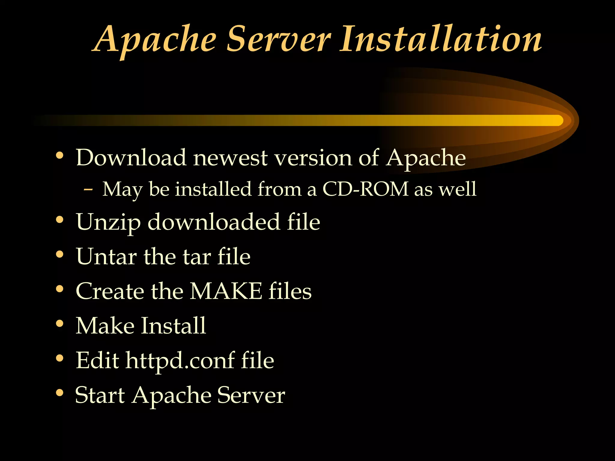 Apache Server Installation Download newest version of Apache May be installed from a CD-ROM as well Unzip downloaded file Untar the tar file Create the MAKE files Make Install Edit httpd.conf file Start Apache Server 