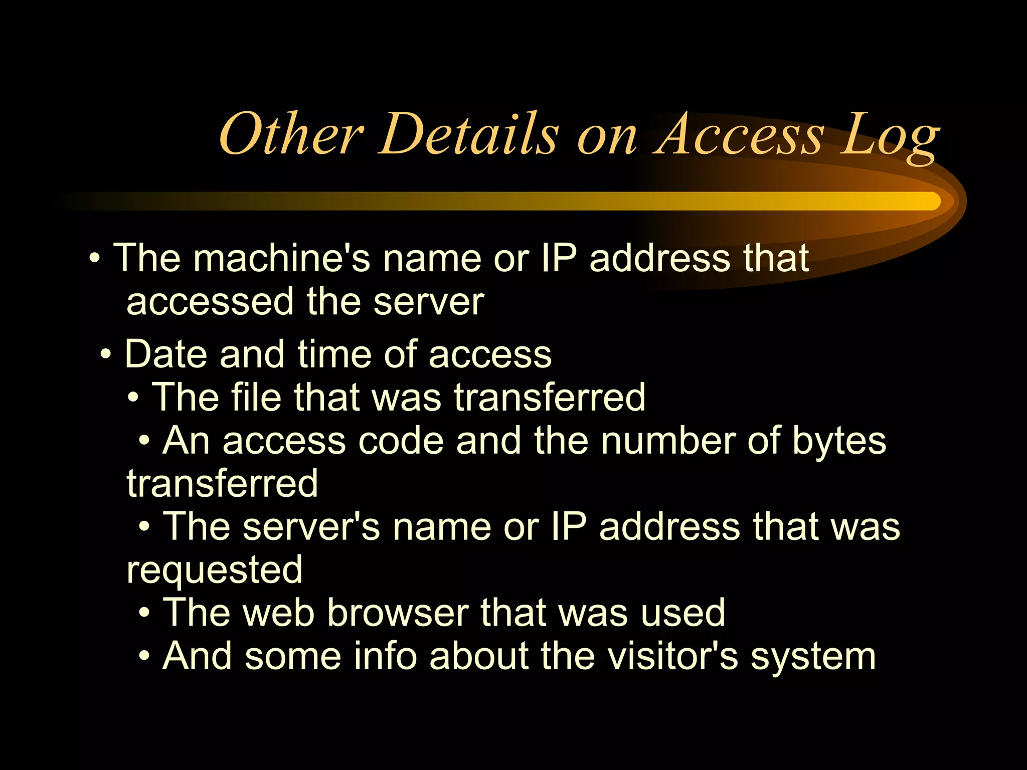 Other Details on Access Log •  The machine's name or IP address that accessed the server •  Date and time of access • The file that was transferred  • An access code and the number of bytes transferred  • The server's name or IP address that was requested  • The web browser that was used  • And some info about the visitor's system 