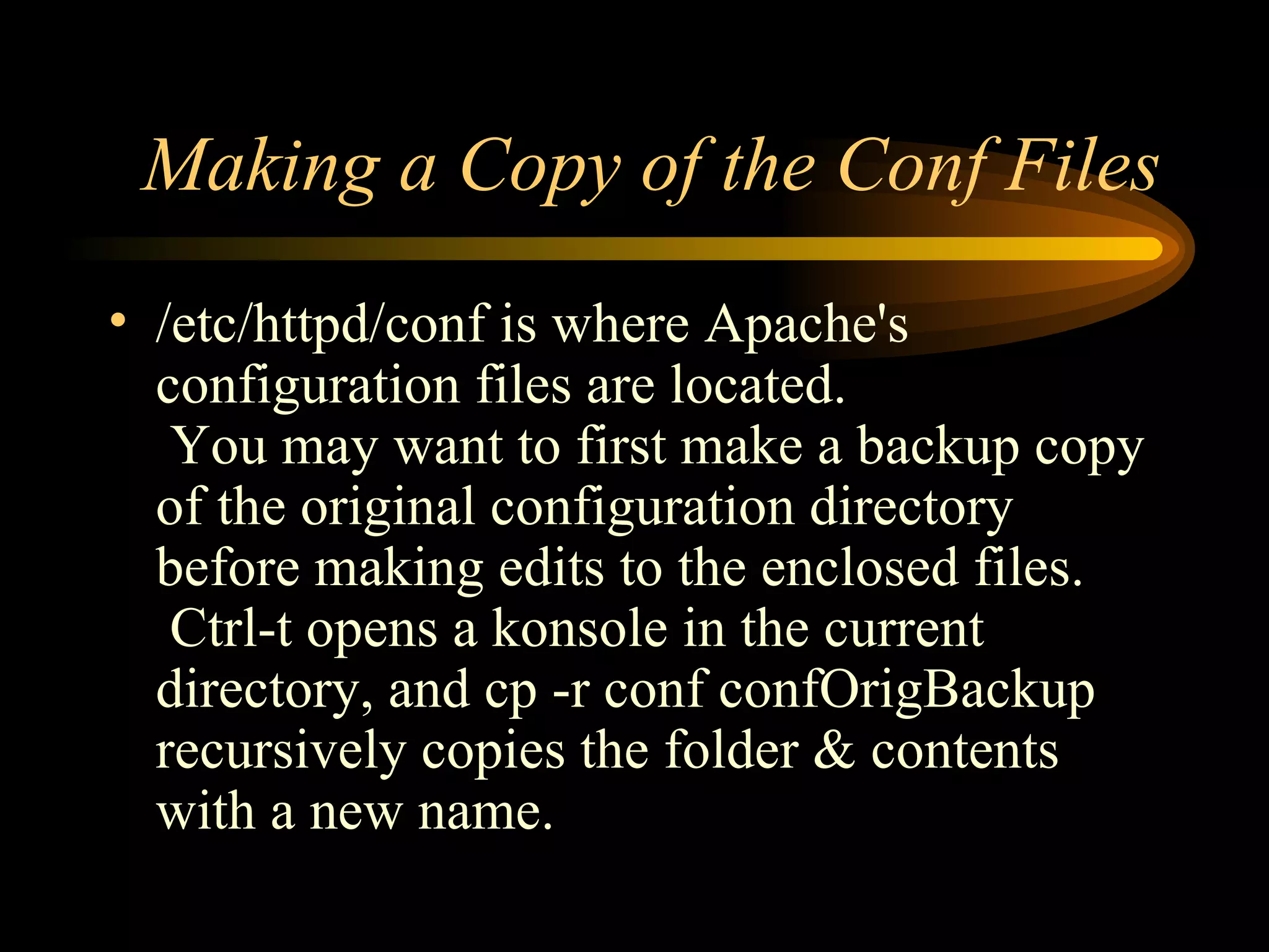 Making a Copy of the Conf Files /etc/httpd/conf is where Apache's configuration files are located.  You may want to first make a backup copy of the original configuration directory before making edits to the enclosed files.  Ctrl-t opens a konsole in the current directory, and cp -r conf confOrigBackup recursively copies the folder & contents with a new name. 