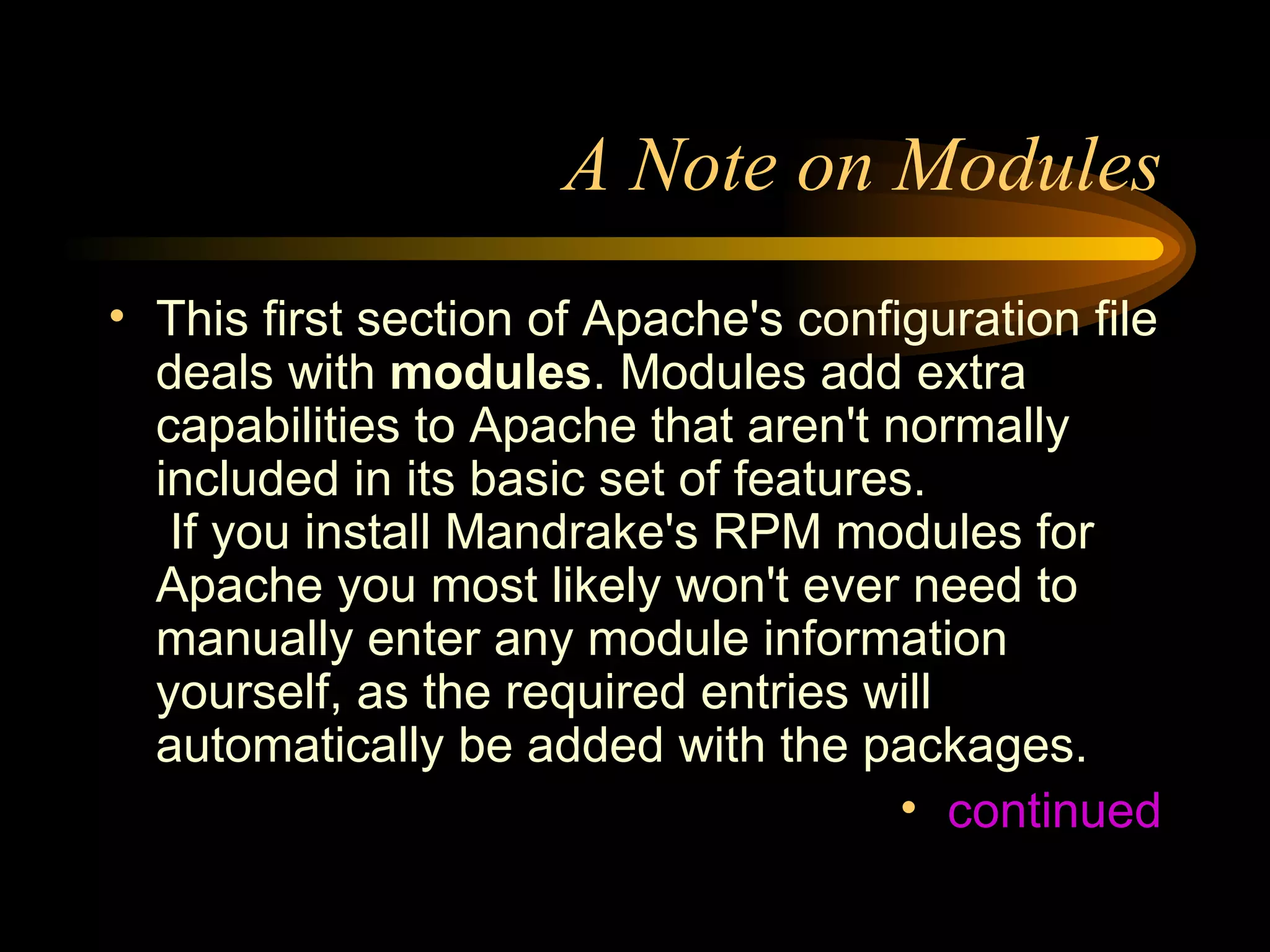 A Note on Modules This first section of Apache's configuration file deals with  modules . Modules add extra capabilities to Apache that aren't normally included in its basic set of features.  If you install Mandrake's RPM modules for Apache you most likely won't ever need to manually enter any module information yourself, as the required entries will automatically be added with the packages. continued 