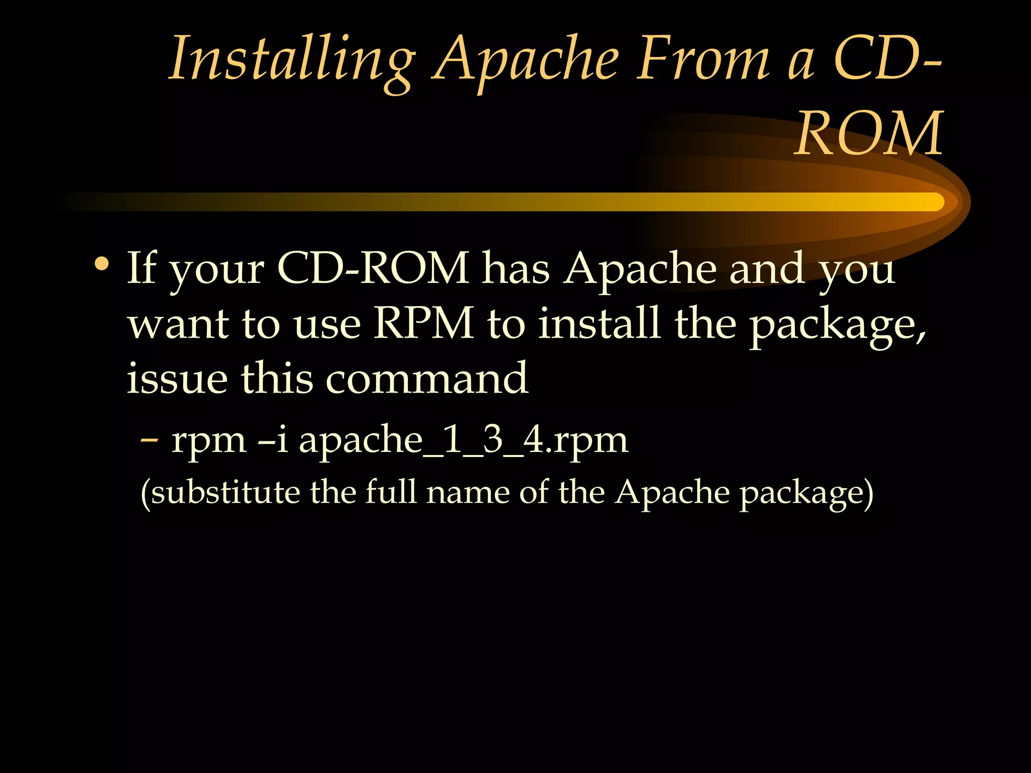 Installing Apache From a CD-ROM If your CD-ROM has Apache and you want to use RPM to install the package, issue this command rpm –i apache_1_3_4.rpm (substitute the full name of the Apache package) 