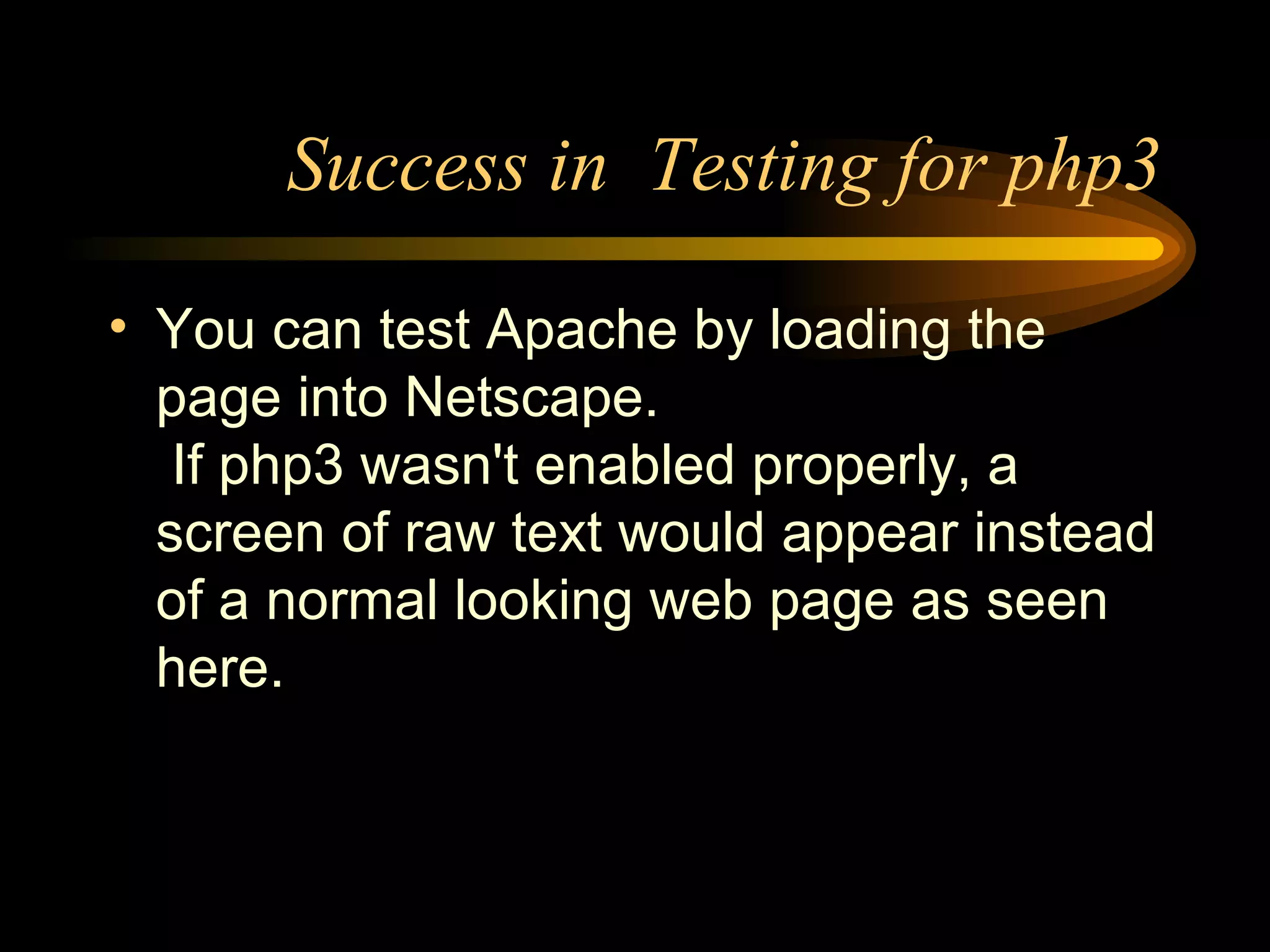 Success in  Testing for php3 You can test Apache by loading the page into Netscape.  If php3 wasn't enabled properly, a screen of raw text would appear instead of a normal looking web page as seen here. 