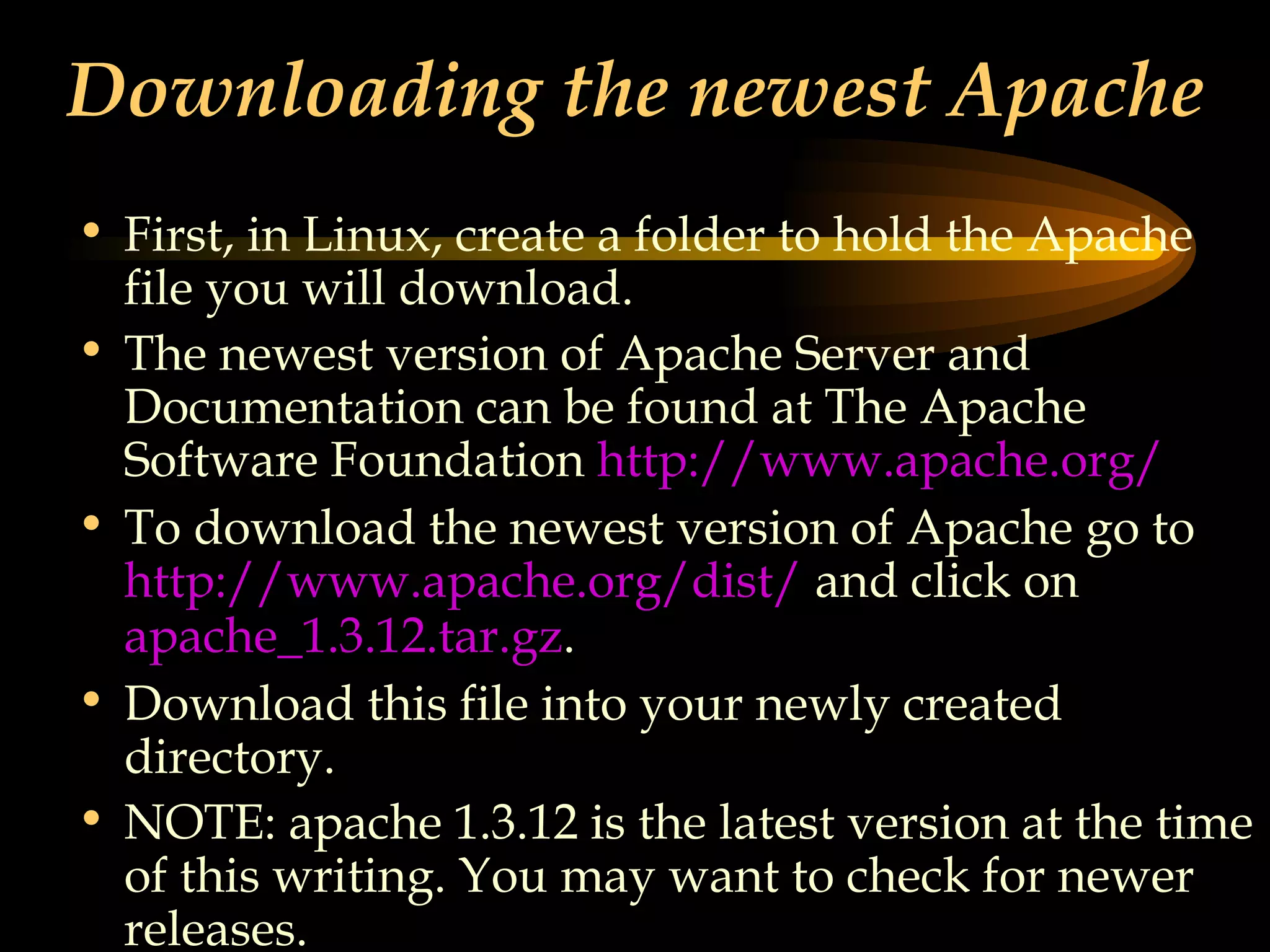 Downloading the newest Apache First, in Linux, create a folder to hold the Apache file you will download. The newest version of Apache Server and Documentation can be found at The Apache Software Foundation  http://www.apache.org/ To download the newest version of Apache go to  http://www.apache.org/dist/  and click on  apache_1.3.12.tar. gz . Download this file into your newly created directory. NOTE: apache 1.3.12 is the latest version at the time of this writing. You may want to check for newer releases. 