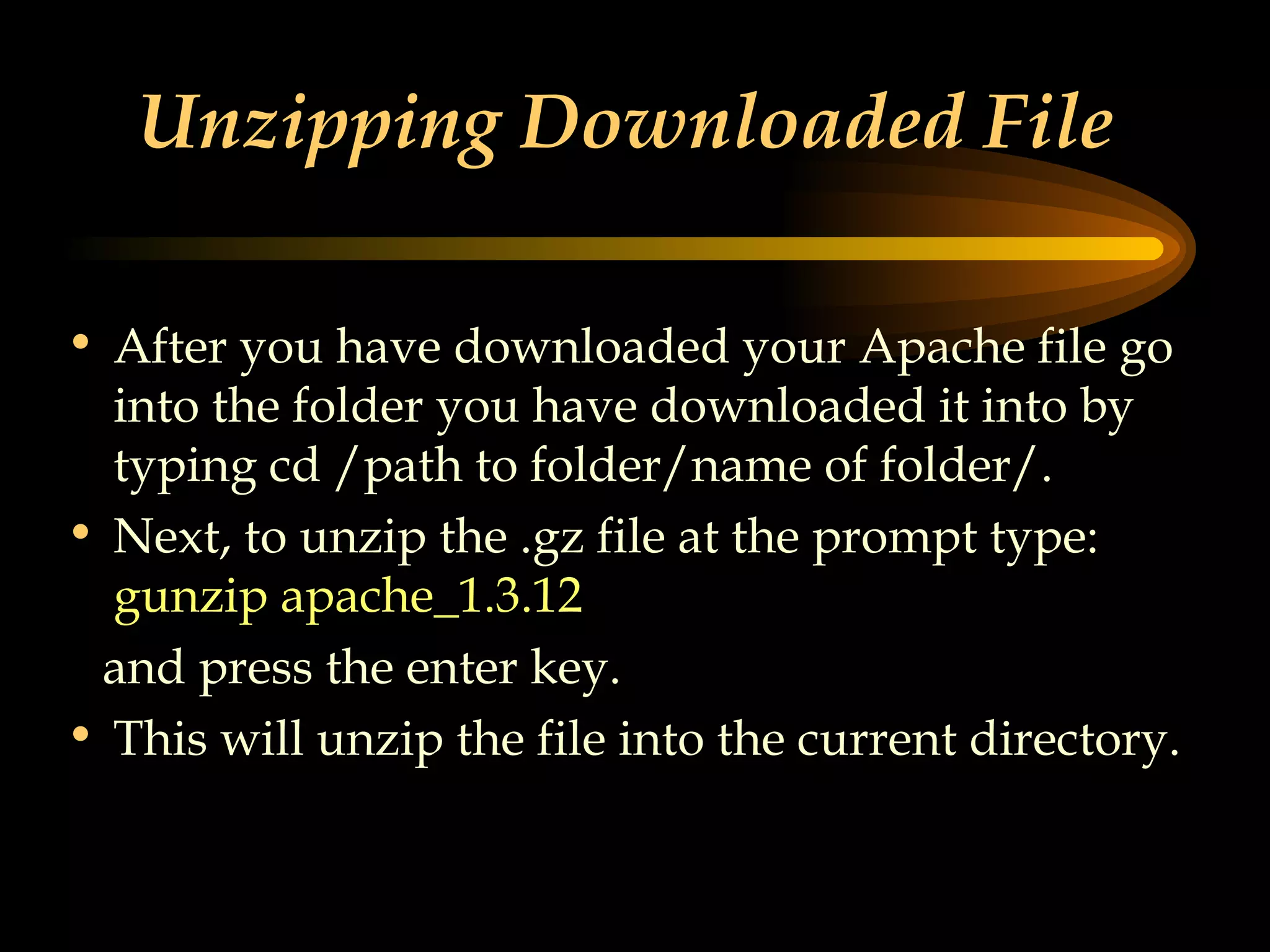 Unzipping Downloaded File  After you have downloaded your Apache file go into the folder you have downloaded it into by typing cd /path to folder/name of folder/. Next, to unzip the .gz file at the prompt type:  gunzip apache_1.3.12 and press the enter key. This will unzip the file into the current directory. 