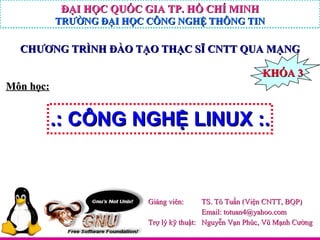 .: CÔNG NGHỆ LINUX :. Giảng viên:  TS. Tô Tuấn (Viện CNTT, BQP) Email: totuan4@yahoo.com Trợ lý kỹ thuật:  Nguyễn Vạn Phúc, Vũ Mạnh Cường Môn học: KHÓA 3 CHƯƠNG TRÌNH ĐÀO TẠO THẠC SĨ CNTT QUA MẠNG ĐẠI HỌC QUỐC GIA TP. HỒ CHÍ MINH TRƯỜNG ĐẠI HỌC CÔNG NGHỆ THÔNG TIN ĐẠI HỌC QUỐC GIA TP. HỒ CHÍ MINH TRƯỜNG ĐẠI HỌC CÔNG NGHỆ THÔNG TIN ĐẠI HỌC QUỐC GIA TP. HỒ CHÍ MINH TRƯỜNG ĐẠI HỌC CÔNG NGHỆ THÔNG TIN ĐẠI HỌC QUỐC GIA TP. HỒ CHÍ MINH TRƯỜNG ĐẠI HỌC CÔNG NGHỆ THÔNG TIN 