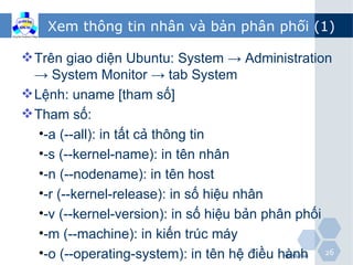 Xem thông tin nhân và bản phân phối (1)

 Trên giao diện Ubuntu: System → Administration
  → System Monitor → tab System
 Lệnh: uname [tham số]
 Tham số:
   •-a (--all): in tất cả thông tin
   •-s (--kernel-name): in tên nhân
   •-n (--nodename): in tên host
   •-r (--kernel-release): in số hiệu nhân
   •-v (--kernel-version): in số hiệu bản phân phối
   •-m (--machine): in kiến trúc máy
   •-o (--operating-system): in tên hệ điều hành 26
                                          HĐH Linux
 