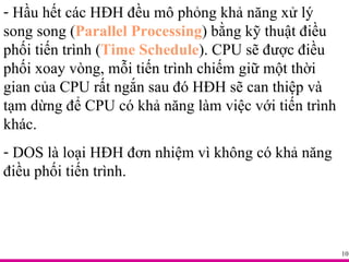 Hầu hết các HĐH đều mô phỏng khả năng xử lý song song ( Parallel Processing ) bằng kỹ thuật điều phối tiến trình ( Time Schedule ). CPU sẽ được điều phối xoay vòng, mỗi tiến trình chiếm giữ một thời gian của CPU rất ngắn sau đó HĐH sẽ can thiệp và tạm dừng để CPU có khả năng làm việc với tiến trình khác.  DOS là loại HĐH đơn nhiệm vì không có khả năng điều phối tiến trình. 
